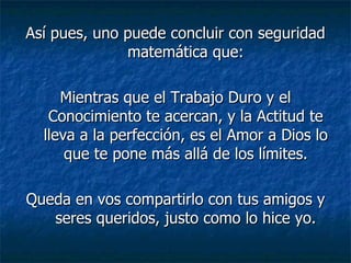 Así pues, uno puede concluir con seguridad matemática que: Mientras que el Trabajo Duro y el Conocimiento te acercan, y la Actitud te lleva a la perfección, es el Amor a Dios lo que te pone más allá de los límites. Queda en vos compartirlo con tus amigos y seres queridos, justo como lo hice yo. 