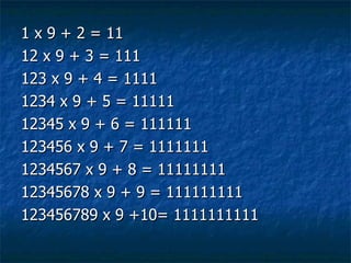 1 x 9 + 2 = 11 12 x 9 + 3 = 111 123 x 9 + 4 = 1111 1234 x 9 + 5 = 11111 12345 x 9 + 6 = 111111 123456 x 9 + 7 = 1111111 1234567 x 9 + 8 = 11111111 12345678 x 9 + 9 = 111111111 123456789 x 9 +10= 1111111111 