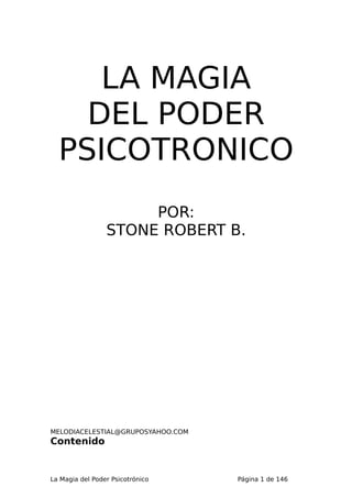 LA MAGIA
    DEL PODER
  PSICOTRONICO
                      POR:
                 STONE ROBERT B.




MELODIACELESTIAL@GRUPOSYAHOO.COM
Contenido


La Magia del Poder Psicotrónico    Página 1 de 146
 