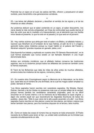 Pirámide fue un signo en el cual, los sabios del Nilo, cifraron y perpetuaron el saber
recibido, para transmitirlo a las generaciones venideras.
*
25.- Las letras del alfabeto declaran y descifran el sentido de los signos y el de los
misterios en ellos cifrados.
Así podemos deducir que el saber contenido en un signo, al saber descubrirlo, nos
viene desde la más remota antigüedad, por línea de continuidad que puede darnos el
lazo de unión que ata lo mediato a lo trascendental y es el elemento que nos facilita
mirar desde el presente, lo que ha sido en el pasado y lo que será en el porvenir.
*
26.- Hay ciertos autores que atribuyen todo el saber a la Biblia y al alfabeto hebreo, y
razonan que Abraham es el fundador de la raza hebrea, al salir de Ur e ir a Egipto,
aprendió todos estos misterios porque su mujer habitó en el palacio del Faraón y
Abraham adquirió “grandes riquezas en ganado, plata y oro”.
Esta leyenda fue tratada y explicada en nuestra obra “El Génesis Reconstruido”, en la
cual hemos explicado que nunca existió un ser llamado Abraham ni una mujer
denominada Sara.
Ambos son símbolos iniciáticos; que el alfabeto hebreo conserva las tradiciones
egipcias, eso no lo dudamos porque todos los alfabetos las conservan también como
lo hemos explicado.
El Tarot de los Bohemios que data de miles de años antes de muchos alfabetos,
encierra todos los misterios de los signos, números y letras.
*
27.- En nuestra obra Cosmogénesis según la Memoria de la Naturaleza, se ha dicho
que, cada letra es el nombre de una divinidad, de la cual los magos saben emplear su
poder, llamado el Verbo.
“Los libros sagrados fueron escritos con caracteres sagrados. De Moisés, Daniel,
Esdras, Hermes y de los Vedas no poseemos más que un simple reflejo de la verdad;
porque hemos perdido los verdaderos caracteres originales; pero no es difícil
encontrar en el mundo interno o en la memoria de la Naturaleza la copia original, y
algún día vendrá aquél ser que reconstruirá las Sagradas Escrituras de todos los
pueblos. Jesús dijo: “Sólo lo que viene de lo alto puede ascender a lo alto”. Los libros
sagrados fueron escritos en tres planos o para los tres planos, por letras o signos que
tienen también tres planos; pero los hombres disputan en el tercero, letra muerta.
*
28.- Como en todas las cosas el número tres se impone en toda emanación. El Padre
necesita de la Madre para tener al hijo. La unidad está constituida por la trinidad que
coexiste simultáneamente en ella.
 