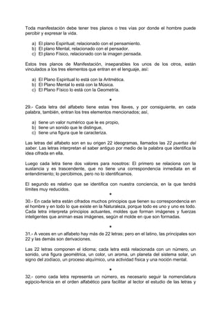 Toda manifestación debe tener tres planos o tres vías por donde el hombre puede
percibir y expresar la vida.
a) El plano Espiritual; relacionado con el pensamiento.
b) El plano Mental, relacionado con el pensador.
c) El plano Físico, relacionado con la imagen pensada.
Estos tres planos de Manifestación, inseparables los unos de los otros, están
vinculados a los tres elementos que entran en el lenguaje, así:
a) El Plano Espiritual lo está con la Aritmética.
b) El Plano Mental lo está con la Música.
c) El Plano Físico lo está con la Geometría.
*
29.- Cada letra del alfabeto tiene estas tres llaves, y por consiguiente, en cada
palabra, también, entran los tres elementos mencionados; así,
a) tiene un valor numérico que le es propio,
b) tiene un sonido que le distingue,
c) tiene una figura que le caracteriza.
Las letras del alfabeto son en su origen 22 ideogramas, llamados las 22 puertas del
saber. Las letras interpretan el saber antiguo por medio de la palabra que identifica la
idea cifrada en ella.
Luego cada letra tiene dos valores para nosotros: El primero se relaciona con la
sustancia y es trascendente, que no tiene una correspondencia inmediata en el
entendimiento; lo percibimos, pero no lo identificamos.
El segundo es relativo que se identifica con nuestra conciencia, en la que tendrá
límites muy reducidos.
*
30.- En cada letra están cifrados muchos principios que tienen su correspondencia en
el hombre y en todo lo que existe en la Naturaleza, porque todo es uno y uno es todo.
Cada letra interpreta principios actuantes, moldes que forman imágenes y fuerzas
inteligentes que animan esas imágenes, según el molde en que son formadas.
*
31.- A veces en un alfabeto hay más de 22 letras; pero en el latino, las principales son
22 y las demás son derivaciones.
Las 22 letras componen el idioma; cada letra está relacionada con un número, un
sonido, una figura geométrica, un color, un aroma, un planeta del sistema solar, un
signo del zodíaco, un proceso alquímico, una actividad física y una noción mental.
*
32.- como cada letra representa un número, es necesario seguir la nomenclatura
egipcio-fenicia en el orden alfabético para facilitar al lector el estudio de las letras y
 
