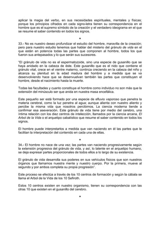 aplicar la magia del verbo, en sus necesidades espirituales, mentales y físicas;
porque los principios cifrados en cada signo-letra tienen su correspondencia en el
hombre que es el supremo símbolo de la creación y el verdadero ideograma en el que
se resume el saber contenido en todos los signos.
*
33.- No es nuestro deseo profundizar el estudio del hombre, maravilla de la creación;
pero para nuestro estudio tenemos que hablar del misterio del gránulo de vida en el
que están en potencia todas las partes que componen al hombre, todos los que
fueron sus antepasados y lo que serán sus sucesores.
“El gránulo de vida no es el espermatozoide, sino una especie de gusanillo que se
haya anidado en la cabeza de éste. Este gusanillo que es el nido que contiene el
gránulo vital, crece en el vientre materno, continúa creciendo en la cabeza del niño y
alcanza su plenitud en la edad madura del hombre y a medida que se va
desenvolviendo hace que se desenvuelvan también las partes que constituyen el
hombre, desde el nacimiento hasta la muerte.
Todas las facultades y cuanto constituye el hombre como individuo no son más que la
extensión del minúsculo ser que anida en nuestra masa encefálica.
Este pequeño ser está formado por una especie de efluvio vaporoso que penetra la
materia cerebral, como la luz penetra al agua; aunque alienta con nuestro aliento y
percibe la misma vida que nosotros percibimos. La ciencia moderna tiende a
confirmar esa aseveración. Este gránulo de vida tiene por medio del cerebro, una
íntima relación con los diez centros de intelección, llamados por la ciencia arcana, El
Arbol de la Vida o el arquetipo cabalístico que resume el saber contenido en todos los
signos.
El hombre puede interpretarlos a medida que van naciendo en él las partes que le
facilitan la interpretación del contenido en cada una de ellas.
*
34.- El hombre no nace de una vez; las partes van naciendo progresivamente según
la extensión progresiva del gránulo de vida, y así, lo latente en el arquetipo humano,
se deja expresar partes proporcionales de todos ellos a lo largo de su existencia.
El gránulo de vida desarrolla sus poderes en sus vehículos físicos que son nuestros
órganos que llamamos nuestra mente y nuestro cuerpo. Por la primera, mueve al
segundo y por ambos completa su propia progresión”.
Este proceso se efectúa a través de los 10 centros de formación y según la cábala se
llama el Arbol de la Vida de los 10 Sefiroth.
Estos 10 centros existen en nuestro organismo, tienen su correspondencia con las
otras 10 que existen en el gusanillo del cerebro.
*
 