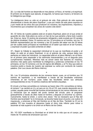 35.- La vida del hombre se desarrolla en tres planos: el físico, el mental y el espiritual.
El primero es el órgano que ejecuta, el segundo, la fuerza que mueve y el tercero es
la inteligencia que dirige.
“La inteligencia tiene su vida en el gránulo de vida. Este gránulo de vida expresa
directamente a través del plano Espiritual y que por medio de este plano expresa en
y por medio de los otros dos que producen en nosotros, las inspiraciones, impulsos y
movimientos que completan las obras de nuestra vida diaria”.
*
36.- El Verbo de nuestra palabra está en el plano Espiritual, plano en el que anida el
gusanillo de vida. Este plano es como un haz de luz que penetra y llena todo nuestro
ser. Esta luz, tiene 10 centros de emanación refulgente y está cruzado por 22 canales
de distinta tonalidad. Estos 10 centros son los 10 principios en el hombre, son los 10
Sefiroth representados por los números y las 22 puertas del saber son las 22 letras
por las cuales estos principios se manifiestan en el saber que está en el ser humano,
y expresan el poder que está contenido en ellas”.
37.- Según la Cábala la capacidad individual en la que se manifiesta el poder y el
deber no está en el plano Espiritual, ni en el gránulo de vida, porque éstos son
perfectos en todos los individuos. La capacidad está en el plano Mental y en el físico:
en el primero para responder a los estímulos trascendentes y en el segundo para
cumplimientos mediatos. Mientras más se aúnan estos dos factores en nosotros,
seremos más aptos para manifestar la inteligencia y potencias contenidas en los 10
principios, en los 10 números y en los 22 signos del alfabeto, y el Yo Soy que está en
nosotros podrá a través de nuestro ojo expresar su verbo por conducto de nuestra
palabra. (Ver Las Llaves del Reino Interno).
*
38.- Los 10 principios absolutos de los números tienen, pues, en el hombre sus 10
centros de expresión, y se manifiestan a través de las facultades ordinarias
inherentes al ser humano; pues todas las facultades tienen sus atributos
correspondientes en los 10 centros creativos del hombre arquetipo.
El círculo y la línea convertidos en números se hacen diez (10); convertidos en letras,
el número 1 se cambió en (i) y el cero en (o). Es el YO, que cuando descendió era la
unidad, aquella parte inmortal del hombre encarnándose en los reinos inferiores; es la
(i) minúscula que se separó del punto central del círculo; pero al progresar
gradualmente a través de ellos hasta el hombre y después al encontrar su camino,
nuevamente, hasta la Unión, o como dice Jesús: “Así es necesario que el Hijo del
Hombre sea levantado” la (i) minúscula, se levanta hasta tocar el punto y se vuelve (I)
mayúscula, y entonces el Hijo del Hombre es el Hijo de Dios. También la (Y) en la
palabra YO nos muestra el descenso hasta el reino más inferior para volver a
ascender al más superior a la Unión en el Reino de los Cielos.
*
39.- YO SOY manifiesta su Divinidad en el árbol de la vida que es el cuerpo, por
medio de 10 centros de emanación que son:
 
