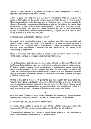 invocación o una llamada a alguien en su auxilio, por medio de la palabra o Verbo, y
la palabra es el conjunto de varios sonidos.
¿Pero a quién debemos invocar? ¿A Dios? ¿Necesitaría Dios un conjunto de
palabras fabricadas por la mente humana para conceder lo que el hombre pide?
Nosotros respetamos todas las creencias y religiones pero no podemos aceptar lo
absurdo. Dios sabe nuestras necesidades como sabe las de los lirios del campo y las
de las aves del cielo. A Dios no es menester decir: cure a Juan o a José del mal;
porque es padre de cinco hijos, es un pobre muchacho, etc., etc., o de su enfermedad
(y aquí citan el nombre científico de la enfermedad); o rogarle para que salve el alma
de aquel señor que murió ayer, etc., etc.
Entonces, ¿qué es la oración y para qué sirve?
La oración es la vocalización de una o más palabras que salen, por necesidad, del
corazón, para producir por medio de la ondulación de tono un efecto en nuestro
organismo, o en los demás seres. Las letras son nombres de entidades divinas que
efectúan estas vibraciones u ondulaciones que necesitamos, por medio de la
aspiración y la respiración.
Hasta el suspiro es una oración. Hasta el silbido es una oración que eleva la mente a
cierto grado en el que la percepción espiritual es más intensa.
*
45.- Estas palabras sagradas que producen estos efectos son llamadas Mantram por
los Yoguis. Estas palabras crean por medio del ritmo y la nota clave de cada persona.
El Intimo, según nuestros puros pensamientos y aspiraciones, puede darnos la
verdadera pronunciación de las palabras sagradas. En este trabajo, La Magia del
Verbo, no pretendemos comunicar el tono particular de cada letra. Nosotros damos la
regla y enseñamos un sendero, pero es el caminante quien debe sujetarse a la regla
y caminar con sus pies.
Oímos al día, por lo menos a 10 personas que nos saludan con estas palabras,
“Buenos días”; pero no producen en nosotros el mismo efecto y a veces preferimos
que no nos saluden para no escuchar el tono de cierta voz. De esto se deduce que el
aspirante debe ante todo depurar sus pensamientos y sus sentimientos nefastos y
venir ante su altar interno, para orar al Padre o al Intimo como dijo Jesús.
*
46.- Saint Yves D’Alveydre, en su inapreciable obra, El Arqueómetro, Clave de todas
las religiones y todas las ciencias … dice en el primer capítulo: LA PALABRA:
El evangelio de San Juan, en Siríaco-Arameo dice:
El principio es la palabra, el Verbo: En todas partes se hallan huellas evidentes de la
importancia del Verbo humano considerado como el reflejo del Verbo Divino.
“A sus antiguos alfabetos de 22 letras, la Iglesia Siríaca atribuye un valor litúrgico y a
cada una de ellas una función divina, un sentido hierático.
 