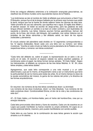 Entre los antiguos alfabetos anteriores a la civilización anarquista greco-latinas, se
clasifican las 22 letras murales como equivalentes típicos de la Palabra.
“Los brahmanes se dan el nombre de Vatán al alfabeto que comunicaron a Saint Yves
D’Alveydre, porque fue el de la lengua hablada por la primera raza humana que pobló
la tierra, lengua que fue la fuente de donde salieron todos los idiomas de esta raza.
Vatán proviene de una raíz sánscrita, que significa mar o agua. El inglés dice Water y
el alemán wasser. El Vatán se escribe de abajo-arriba, pero las palabras de esta
lengua ofrecen también un sentido si se leen en orden contrario y aún leyéndolas de
izquierda a derecha. Las letras Vatanes asumen formas geométricas; derivan del
punto, de la línea, del círculo, del triángulo, del cuadrado. Las Letras Vatanes son el
prototipo de las letras sánscritas y del alfabeto astral, es decir de los signos
zodiacales y planetarios.
El círculo exterior del planisferio está dividido en 12 segmentos correspondientes a
los 12 signos Zodiacales; llevan cada uno una letra con su número: son letras
involutivas. “Inscrita en este círculo se halla la corona planetaria de la Palabra con sus
respectivas letras y números: son letras evolutivas”.
_____________
“Cada letra del alfabeto es, sobre el papel, la representación de un astro o de un
punto en el cielo. Al recorrer el espacio celeste los astros escriben palabras; al
combinarse sobre el papel, las letras forman temas astrales. “El Cielo Habla”. Según
los hebraizantes, el alfabeto se compone de las tres letras Madres: A M Sh; doce
letras simples y siete letras dobles”.
Agregaremos, que cada letra corresponde a una nota musical y a un color
determinado y que por lo mismo, el Arqueómetro viene a ser un instrumento que tiene
la particularidad de ser la misma para todas las artes. Es al mismo tiempo la clave de
la escala sonométrica del músico, la gama de los colores del pintor y la directiva de
las formas arquitectónicas.
______________
En resumen, los números de las tres letras constitutivas dicen: La divinidad.
Los números de las doce involutivas, dicen: La Vida Absoluta. “Los números de las
siete evolutivas dicen: Condicionalidad Divina; el don de la vida y las condiciones de
este don”.
*
47.- El Cielo Habla y el Hombre-Habla; pero el Verbo del hombre-Dios, crea por su
energía vibratoria.
Cada letra pronunciada vibra dentro y fuera de nosotros. Cada uno de nosotros es un
Logos que puede manifestar su fuerza creando su propio ambiente. El Logos es un
sonido potencial latente, insonoro; pero puede manifestarse con sonido audible.
Cada letra es una fuerza; de la combinación de esas letras genera la acción que
arrastra a un fin distinto.
 