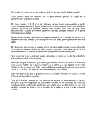 Pronunciar el nombre de un ser es atraer a dicho ser, por medio de la evocación.
Cada palabra debe ser lanzada por un pensamiento, porque el Logos es el
pensamiento y la palabra unidos.
*
48.- Las vocales I E O U A son eternas porque fueron pronunciadas y serán
pronunciadas en la misma forma; éstas unidas a sus consonantes forman todas las
palabras de todos los idiomas; existen dos vocales más; son de muy difícil
pronunciación. Cuando el hombre desarrolle los dos sentidos latentes en él podrá
entonces pronunciarlas.
El hombre actual tiene cinco sentidos y tiene solamente cinco vocales. El Iniciado que
desarrolló el sexto sentido y ha destapado el sexto sello, puede pronunciar la sexta
vocal.
*
49.- Debemos dar cuentas a nuestro Intimo por cada palabra inútil, porque el sonido
de la palabra recorre primero en todo nuestro organismo para estampar en él sus
vibraciones malas o buenas, antes de salir al espacio e invadir la creación.
Para convencerse de lo dicho se puede comprobar el hecho por medio de un teléfono
y la prueba consiste en lo siguiente:
Entre dos amigos a distancia que hablen por teléfono, en vez de colocar el tubo ante
la boca para hablar, se le puede colocar en el pecho y la voz llegará mucho más
nítida a la otra persona, que de la manera habitual cuando recibe directamente la voz
desde la boca. Las canciones en esta forma llegarán más nítidas.
Esto nos demuestra que la palabra produce su efecto vibratorio en quien la emite
antes de ser lanzada al universo.
Dice M. Christian: pronunciar una palabra es evocar un pensamiento y hacerlo
presente: el poder magnético de la palabra humana, es el comienzo de todas las
manifestaciones en el mundo oculto. Dar un nombre no es tan solo definir un ser, sino
también entregar su destino por la emisión de la palabra, a una o más potencias
ocultas.
 