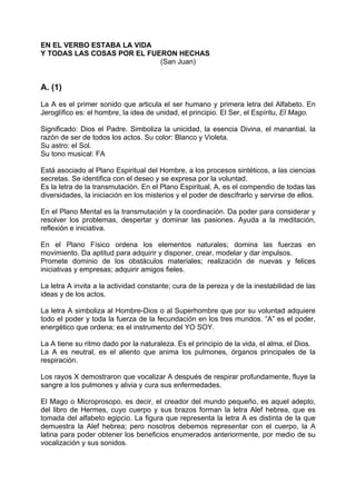 EN EL VERBO ESTABA LA VIDA
Y TODAS LAS COSAS POR EL FUERON HECHAS
(San Juan)
A. (1)
La A es el primer sonido que articula el ser humano y primera letra del Alfabeto. En
Jeroglífico es: el hombre, la idea de unidad, el principio. El Ser, el Espíritu, El Mago.
Significado: Dios el Padre. Simboliza la unicidad, la esencia Divina, el manantial, la
razón de ser de todos los actos. Su color: Blanco y Violeta.
Su astro: el Sol.
Su tono musical: FA
Está asociado al Plano Espiritual del Hombre, a los procesos sintéticos, a las ciencias
secretas. Se identifica con el deseo y se expresa por la voluntad.
Es la letra de la transmutación. En el Plano Espiritual, A, es el compendio de todas las
diversidades, la iniciación en los misterios y el poder de descifrarlo y servirse de ellos.
En el Plano Mental es la transmutación y la coordinación. Da poder para considerar y
resolver los problemas, despertar y dominar las pasiones. Ayuda a la meditación,
reflexión e iniciativa.
En el Plano Físico ordena los elementos naturales; domina las fuerzas en
movimiento. Da aptitud para adquirir y disponer, crear, modelar y dar impulsos.
Promete dominio de los obstáculos materiales; realización de nuevas y felices
iniciativas y empresas; adquirir amigos fieles.
La letra A invita a la actividad constante; cura de la pereza y de la inestabilidad de las
ideas y de los actos.
La letra A simboliza al Hombre-Dios o al Superhombre que por su voluntad adquiere
todo el poder y toda la fuerza de la fecundación en los tres mundos. “A” es el poder,
energético que ordena; es el instrumento del YO SOY.
La A tiene su ritmo dado por la naturaleza. Es el principio de la vida, el alma, el Dios.
La A es neutral, es el aliento que anima los pulmones, órganos principales de la
respiración.
Los rayos X demostraron que vocalizar A después de respirar profundamente, fluye la
sangre a los pulmones y alivia y cura sus enfermedades.
El Mago o Microprosopo, es decir, el creador del mundo pequeño, es aquel adepto,
del libro de Hermes, cuyo cuerpo y sus brazos forman la letra Alef hebrea, que es
tomada del alfabeto egipcio. La figura que representa la letra A es distinta de la que
demuestra la Alef hebrea; pero nosotros debemos representar con el cuerpo, la A
latina para poder obtener los beneficios enumerados anteriormente, por medio de su
vocalización y sus sonidos.
 