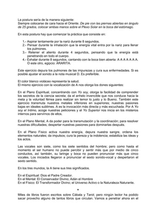 La postura sería de la manera siguiente:
Siempre colocarse de cara hacia el Oriente. De pie con las piernas abiertas en ángulo
de 25 grados, colocar ambas manos sobre el Plexo Solar en la boca del estómago.
En esta postura hay que comenzar la práctica que consiste en:
1.- Aspirar lentamente por la nariz durante 8 segundos.
2.- Pensar durante la inhalación que la energía vital entra por la nariz para llenar
los pulmones.
3.- Retener el aliento durante 4 segundos, pensando que la energía está
penetrando en todo el cuerpo.
4.- Exhalar durante 8 segundos, cantando con la boca bien abierta: A A A A A A A.
O este otro, egipcio: ARARITA.
Este ejercicio depura los pulmones de las impurezas y cura sus enfermedades. Si es
posible ajustar el sonido a la nota musical D. Es preferible.
El color blanco violáceo representa la salud.
El mismo ejercicio con la vocalización de A nos otorga los dones siguientes:
En el Plano Espiritual, concentrando con Yo soy, otorga la facilidad de comprender
los secretos de la ciencia secreta; da el anhelo invencible que nos conduce hacia la
meta y la voluntad férrea para realizar sin temor lo justo y lo Bueno. También este
ejercicio transmuta nuestros metales inferiores en superiores; nuestras pasiones
bajas en ideales sublimes. A es la invocación más directa y más escuchada. Por A Yo
soy el Intimo, acoge nuestras peticiones y el Yo Superior nos inicia en los misterios
internos para servirnos de ellos.
En el Plano Mental, A da poder para la transmutación y la coordinación; para resolver
nuestras dificultades; despertar nuestras pasiones para dominarlas después.
En el Plano Físico activa nuestra energía, depura nuestra sangre, ordena los
elementos naturales; da impulsos; cura la pereza y la indolencia; estabiliza las ideas y
los actos.
Las vocales son siete, como los siete sentidos del hombre; pero como hasta el
momento el ser humano no puede percibir y sentir más que por medio de cinco
conductos, así también, su laringe y boca no pueden pronunciar más que cinco
vocales. Los iniciados llegaron a pronunciar el sexto sonido-vocal y despertaron el
sexto sentido.
En los tres mundos, la A tiene sus tres significados.
En el Espiritual: Dios el Padre Creador.
En el Mental: El Conservador Divino; Adán el Hombre
En el Físico: El Transformador Divino; el Universo Activo o la Naturaleza Naturante.
*
Miles de libros fueron escritos sobre Cábala y Tarot; pero ningún lector ha podido
sacar provecho alguno de tantos libros que circulan. Vamos a penetrar ahora en el
 
