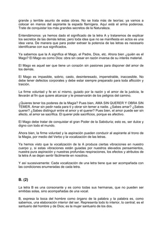 grande y terrible asunto de estas obras. No se trata más de teorías; ya vamos a
colocar en manos del aspirante la espada flamígera. Aquí está el arma poderosa.
Trate de conquistar los más grandes secretos de la Naturaleza.
Entendámonos: ya hemos dado el significado de la letra A y trataremos de explicar
los secretos de las demás letras; pero toda idea que no se manifiesta en actos es una
idea vana. De manera que para poder extraer la potencia de las letras es necesario
identificarse con sus significados.
Ya sabemos que la A significa el Mago, el Padre, Dios, etc. Ahora bien ¿quién es el
Mago? El Mago es como Dios: obra sin cesar en razón inversa de su interés material.
El Mago es aquel ser que tiene un corazón sin pasiones para disponer del amor de
los demás.
El Mago es impasible, sobrio, casto, desinteresado, impenetrable, inaccesible. No
debe tener defectos corporales y debe estar siempre preparado para toda aflicción y
traición.
La firme voluntad y fe en sí mismo, guiado por la razón y el amor de la justicia, le
llevarán al fin que quiere alcanzar y le preservarán de los peligros del camino.
¿Quieres tener los poderes de la Magia? Pues bien, AMA SIN QUERER Y OBRA SIN
TEMER. Amar sin pedir nada para ti y obrar sin temer a nadie. ¿Sabes amar? ¿Sabes
querer? ¿Sabes distinguir entre el amor y el querer? Pues bien, el amor puede ser sin
afecto, el amor se sacrifica. El querer pide sacrificios, porque es afectivo.
El Mago debe tratar de conquistar el gran Poder de la Sabiduría; esto es, ser dulce y
digno con todo el mundo.
Ahora bien, la firme voluntad y la aspiración pueden conducir al aspirante al trono de
la Magia, por medio del Verbo y la vocalización de las letras.
Ya hemos visto que la vocalización de la A produce ciertas vibraciones en nuestro
cuerpo y, si estas vibraciones están guiadas por nuestros elevados pensamientos,
nuestra pura aspiración y nuestras profundas respiraciones, los efectos y atributos de
la letra A se dejan sentir fácilmente en nosotros.
Y así sucesivamente: Cada vocalización de una letra tiene que ser acompañada con
las condiciones enumeradas de cada letra.
B. (2)
La letra B es una consonante y es como todas sus hermanas, que no pueden ser
emitidas solas, sino acompañadas de una vocal.
B, expresa la boca del hombre como órgano de la palabra y la palabra es, como
sabemos, una elaboración interior del ser. Representa todo lo interior, lo central; es el
santuario del hombre y de Dios; es la mujer santuario de los dos.
 