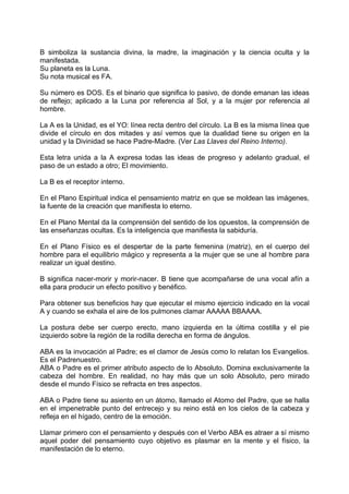 B simboliza la sustancia divina, la madre, la imaginación y la ciencia oculta y la
manifestada.
Su planeta es la Luna.
Su nota musical es FA.
Su número es DOS. Es el binario que significa lo pasivo, de donde emanan las ideas
de reflejo; aplicado a la Luna por referencia al Sol, y a la mujer por referencia al
hombre.
La A es la Unidad, es el YO: línea recta dentro del círculo. La B es la misma línea que
divide el círculo en dos mitades y así vemos que la dualidad tiene su origen en la
unidad y la Divinidad se hace Padre-Madre. (Ver Las Llaves del Reino Interno).
Esta letra unida a la A expresa todas las ideas de progreso y adelanto gradual, el
paso de un estado a otro; El movimiento.
La B es el receptor interno.
En el Plano Espiritual indica el pensamiento matriz en que se moldean las imágenes,
la fuente de la creación que manifiesta lo eterno.
En el Plano Mental da la comprensión del sentido de los opuestos, la comprensión de
las enseñanzas ocultas. Es la inteligencia que manifiesta la sabiduría.
En el Plano Físico es el despertar de la parte femenina (matriz), en el cuerpo del
hombre para el equilibrio mágico y representa a la mujer que se une al hombre para
realizar un igual destino.
B significa nacer-morir y morir-nacer. B tiene que acompañarse de una vocal afín a
ella para producir un efecto positivo y benéfico.
Para obtener sus beneficios hay que ejecutar el mismo ejercicio indicado en la vocal
A y cuando se exhala el aire de los pulmones clamar AAAAA BBAAAA.
La postura debe ser cuerpo erecto, mano izquierda en la última costilla y el pie
izquierdo sobre la región de la rodilla derecha en forma de ángulos.
ABA es la invocación al Padre; es el clamor de Jesús como lo relatan los Evangelios.
Es el Padrenuestro.
ABA o Padre es el primer atributo aspecto de lo Absoluto. Domina exclusivamente la
cabeza del hombre. En realidad, no hay más que un solo Absoluto, pero mirado
desde el mundo Físico se refracta en tres aspectos.
ABA o Padre tiene su asiento en un átomo, llamado el Atomo del Padre, que se halla
en el impenetrable punto del entrecejo y su reino está en los cielos de la cabeza y
refleja en el hígado, centro de la emoción.
Llamar primero con el pensamiento y después con el Verbo ABA es atraer a sí mismo
aquel poder del pensamiento cuyo objetivo es plasmar en la mente y el físico, la
manifestación de lo eterno.
 