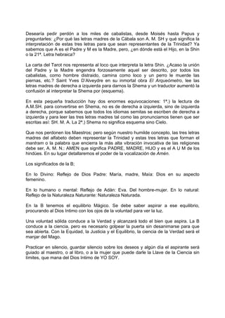 Desearía pedir perdón a los miles de cabalistas, desde Moisés hasta Papus y
preguntarles: ¿Por qué las letras madres de la Cábala son A. M. SH y qué significa la
interpretación de estas tres letras para que sean representantes de la Trinidad? Ya
sabemos que A es el Padre y M es la Madre, pero, ¿en dónde está el Hijo, en la Shin
o la 21ª. Letra hebraica?
La carta del Tarot nos representa al loco que interpreta la letra Shin. ¿Acaso la unión
del Padre y la Madre engendra forzosamente aquel ser descrito, por todos los
cabalistas, como hombre distraido, camina como loco y un perro le muerde las
piernas, etc.? Saint Yves D’Alveydre en su inmortal obra El Arqueómetro, lee las
letras madres de derecha a izquierda para darnos la Shema y un traductor aumentó la
confusión al interpretar la Shema por (esquema).
En esta pequeña traducción hay dos enormes equivocaciones: 1ª.) la lectura de
A.M.SH. para convertirse en Shema, no es de derecha a izquierda, sino de izquierda
a derecha, porque sabemos que todos los idiomas semitas se escriben de derecha a
izquierda y para leer las tres letras madres tal como las pronunciamos tienen que ser
escritas así: SH. M. A. La 2ª.) Shema no significa esquema sino Cielo.
Que nos perdonen los Maestros; pero según nuestro humilde concepto, las tres letras
madres del alfabeto deben representar la Trinidad y estas tres letras que forman el
mantram o la palabra que encierra la más alta vibración invocativa de las religiones
debe ser, A. M. N.: AMEN que significa PADRE, MADRE, HIJO y es el A U M de los
hindúes. En su lugar detallaremos el poder de la vocalización de Amén.
Los significados de la B;
En lo Divino: Reflejo de Dios Padre: María, madre, Maía: Dios en su aspecto
femenino.
En lo humano o mental: Reflejo de Adán: Eva. Del hombre-mujer. En lo natural:
Reflejo de la Naturaleza Naturante: Naturaleza Naturada.
En la B tenemos el equilibrio Mágico. Se debe saber aspirar a ese equilibrio,
procurando al Dios Intimo con los ojos de la voluntad para ver la luz.
Una voluntad sólida conduce a la Verdad y alcanzará todo el bien que aspira. La B
conduce a la ciencia, pero es necesario golpear la puerta sin desanimarse para que
sea abierta. Con la Equidad, la Justicia y el Equilibrio, la ciencia de la Verdad será el
manjar del Mago.
Practicar en silencio, guardar silencio sobre los deseos y algún día el aspirante será
guiado al maestro, o al libro, o a la mujer que puede darle la Llave de la Ciencia sin
límites, que mana del Dios Intimo de YO SOY.
 