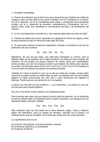 1.- Acostado de espaldas.
2.- Pensar de antemano que la letra G es una consonante que combina con todas las
vocales y cada vocal le dota de una virtud o facultad: con la A, confianza en sí mismo;
con la E, atención; con la O, sensibilidad para captar y comprender las enseñanzas
ocultas; con la U, desarrollo de previsión, clariaudiencia y Psicometría; con la I,
opinión recta, verbo que manifiesta la humanización de Dios y la Divinización del
Hombre.
3.- La G nunca debe tener el sonido de J, sino siempre debe tener el sonido de GUE.
4.- Colocar los dedos de la mano izquierda en la garganta en forma de cogerla y alzar
la mano derecha al cielo en forma de recibir algo de lo alto.
5.- En esta pose practicar el ejercicio respiratorio indicado y al exhalar el aire de los
pulmones, hay que vocalizar:
Ga Gue Gui Go Gu
Repetimos, de una vez por todas, que cada letra representa un número, pero el
alfabeto latino se ha apartado de la regla al ordenar sus letras en forma distinta del
primitivo. Tal vez porque sus signos carecían de ciertas voces que manifestaban
ciertos sonidos, por eso los antiguos tuvieron que emplear dos letras para expresar
un sonido. Uno de estos casos es la G con C; la U con V y la C con K. sin embargo, la
C es una letra consonante que posee una autonomía propia.
También la C tiene el número 3, pero no es afín con todas las vocales, aunque debe
conservar su propio sonido con todas ellas, es decir, por ejemplo que Ca para nuestro
objetivo no debe pronunciarse Ka, sino Cza o como pronuncian los ingleses el
diptongo Thanks que es muy parecido a la Z en español.
La letra C es muy afín con las vocales A I y es inarmónica, o al menos no muy útil,
con las otras para nuestro objetivo.
Ca o Za o Tha tienen mucha relación con la glándula pineal.
Para practicar esta clave hay que seguir el mismo ejercicio descrito, con la diferencia
de que la cabeza debe ser apoyada sobre la palma izquierda y así después de una
aspiración larga y retenida vocalizar:
Cza Cza Cza Cza Cza
Otra indicación más: los tres dedos de la mano derecha, pulgar, índice y mediano
deben ser extendidos, como en estado de bendecir, mientras que el anular y el
meñique tienen que ser cerrados. En la mano que recibe para dar y para bendecir.
Los significados de la G son:
En lo Divino: Dios Espíritu: la fuerza animatriz universal.
En lo Humano: Adán-Eva, la Humanidad
En lo Natural: El Mundo
 