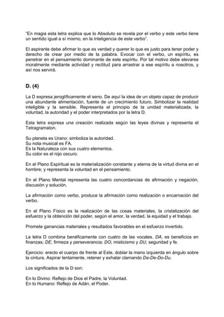 “En magia esta letra explica que lo Absoluto se revela por el verbo y este verbo tiene
un sentido igual a sí mismo, en la inteligencia de este verbo”.
El aspirante debe afirmar lo que es verdad y querer lo que es justo para tener poder y
derecho de crear por medio de la palabra. Evocar con el verbo, un espíritu, es
penetrar en el pensamiento dominante de este espíritu. Por tal motivo debe elevarse
moralmente mediante actividad y rectitud para arrastrar a ese espíritu a nosotros, y
así nos servirá.
D. (4)
La D expresa jeroglíficamente el seno. De aquí la idea de un objeto capaz de producir
una abundante alimentación, fuente de un crecimiento futuro. Simbolizar la realidad
inteligible y la sensible. Representa el principio de la unidad materializada, la
voluntad, la autoridad y el poder interpretados por la letra D.
Esta letra expresa una creación realizada según las leyes divinas y representa el
Tetragramaton.
Su planeta es Urano: simboliza la autoridad.
Su nota musical es FA.
Es la Naturaleza con sus cuatro elementos.
Su color es el rojo oscuro.
En el Plano Espiritual es la materialización constante y eterna de la virtud divina en el
hombre; y representa la voluntad en el pensamiento.
En el Plano Mental representa las cuatro concordancias de afirmación y negación,
discusión y solución.
La afirmación como verbo, produce la afirmación como realización o encarnación del
verbo.
En el Plano Físico es la realización de las cosas materiales, la cristalización del
esfuerzo y la obtención del poder, según el amor, la verdad, la equidad y el trabajo.
Promete ganancias materiales y resultados favorables en el esfuerzo invertido.
La letra D combina benéficamente con cuatro de las vocales. DA, es beneficios en
finanzas; DE, firmeza y perseverancia; DO, misticismo y DU, seguridad y fe.
Ejercicio: erecto el cuerpo de frente al Este, doblar la mano izquierda en ángulo sobre
la cintura. Aspirar lentamente, retener y exhalar clamando Da-De-Do-Du.
Los significados de la D son:
En lo Divino: Reflejo de Dios el Padre; la Voluntad.
En lo Humano: Reflejo de Adán; el Poder.
 