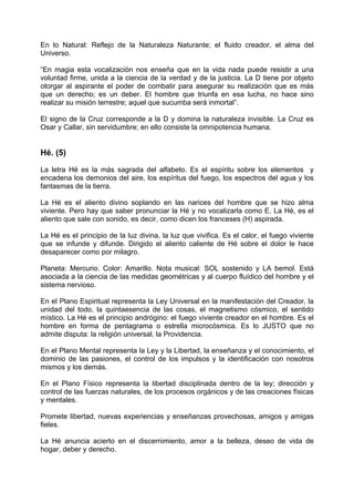 En lo Natural: Reflejo de la Naturaleza Naturante; el fluido creador, el alma del
Universo.
“En magia esta vocalización nos enseña que en la vida nada puede resistir a una
voluntad firme, unida a la ciencia de la verdad y de la justicia. La D tiene por objeto
otorgar al aspirante el poder de combatir para asegurar su realización que es más
que un derecho; es un deber. El hombre que triunfa en esa lucha, no hace sino
realizar su misión terrestre; aquel que sucumba será inmortal”.
El signo de la Cruz corresponde a la D y domina la naturaleza invisible. La Cruz es
Osar y Callar, sin servidumbre; en ello consiste la omnipotencia humana.
Hé. (5)
La letra Hé es la más sagrada del alfabeto. Es el espíritu sobre los elementos y
encadena los demonios del aire, los espíritus del fuego, los espectros del agua y los
fantasmas de la tierra.
La Hé es el aliento divino soplando en las narices del hombre que se hizo alma
viviente. Pero hay que saber pronunciar la Hé y no vocalizarla como E. La Hé, es el
aliento que sale con sonido, es decir, como dicen los franceses (H) aspirada.
La Hé es el principio de la luz divina, la luz que vivifica. Es el calor, el fuego viviente
que se infunde y difunde. Dirigido el aliento caliente de Hé sobre el dolor le hace
desaparecer como por milagro.
Planeta: Mercurio. Color: Amarillo. Nota musical: SOL sostenido y LA bemol. Está
asociada a la ciencia de las medidas geométricas y al cuerpo fluídico del hombre y el
sistema nervioso.
En el Plano Espiritual representa la Ley Universal en la manifestación del Creador, la
unidad del todo, la quintaesencia de las cosas, el magnetismo cósmico, el sentido
místico. La Hé es el principio andrógino: el fuego viviente creador en el hombre. Es el
hombre en forma de pentagrama o estrella microcósmica. Es lo JUSTO que no
admite disputa: la religión universal, la Providencia.
En el Plano Mental representa la Ley y la Libertad, la enseñanza y el conocimiento, el
dominio de las pasiones, el control de los impulsos y la identificación con nosotros
mismos y los demás.
En el Plano Físico representa la libertad disciplinada dentro de la ley; dirección y
control de las fuerzas naturales, de los procesos orgánicos y de las creaciones físicas
y mentales.
Promete libertad, nuevas experiencias y enseñanzas provechosas, amigos y amigas
fieles.
La Hé anuncia acierto en el discernimiento, amor a la belleza, deseo de vida de
hogar, deber y derecho.
 