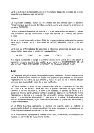 La O es la letra de la realización, concede mentalidad despierta, favorece los eventos
placenteros y da poder para convencer.
Ejercicio:
La respiración indicada. Juntar las dos manos con las palmas sobre el corazón.
Pensar siempre que el aliento de vida penetra al aspirar y al exhalar va al corazón, al
vocalizar OOOOOO.
La U es la letra de la realización interna, la U lo es de la realización externa. La U es
una A invertida. Esta se vocaliza con la boca bien abierta. La U se halla casi cerrada
la boca.
AU es la combinación del mantram AUM. La pronunciación de esta palabra sagrada
varía según el caso: es A U M trinidad, es OOOOO MMMMM dualidad, y es Om
unidad.
La U cura las enfermedades del estómago e intestinos. El ejercicio es igual, sólo las
manos deben estar sobre el vientre; la vocalización es:
UUUU EEEE IIII AAAA OOOO UUUU
“En magia representa y otorga la austera belleza de la virtud. Con este poder el
aspirante, avanza siempre sin vacilar y su lema es: DESPRENDER DE LA
VOLUNTAD TODO SERVILISMO Y EJERCER EL DOMINIO SOBRE ELLA”.
Z. (7)
La Z expresa, jeroglíficamente, la espada flamígera y la flecha. Simboliza el arma que
ayuda al hombre para adquirir el poder y el propósito que permite su realización.
Representa la luz astral, lo que emana y mana, lo que es en sí mismo difusión
luminosa que da claridad y calor. Es la idea y el hecho.
La Z tiene muchos poderes, pero su pronunciación debe ser como suena en francés y
no como la C en español. Está asociada al planeta Neptuno, al signo zodiacal
Géminis, a la nota musical SI, al color azul plateado, al sentido del olfato y a la
astrología mística. Es la fuerza operante en el acto de operar, el espíritu hecho forma.
Representa el tiempo y el espacio. Es veneración, fortuna, integridad. Su poder
otorga: 1) la rectitud en el propósito; 2) tolerancia en el opinar; 3) inteligencia para
discutir; 4) clemencia para juzgar; 5) verdad en el hablar; 6) gracia para expresarse; y
7) paz en el corazón.
En el Plano Espiritual representa el dominio del espíritu sobre la materia, el
conocimiento de los 7 principios que dirigen los actos creadores, y la posesión de las
7 virtudes necesarias al dominio de nosotros mismos.
En el Plano Mental representa la certeza en el saber, en el obrar y la vitalización de
nuestro ser por medio del magnetismo mental.
 