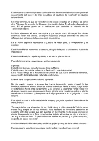 Es el Plasma-Mater en cuyo seno dormita la vida: la conciencia humana que posee el
conocimiento del bien y del mal, la justicia, el equilibrio, la repartición en iguales
proporciones.
En otros términos, lo que es verdadero en la causa se realiza en el efecto. Es como
dice Pitágoras, la armonía del Universo, inspiración divina. Es el verbo plasmado en
acto. Es el primer grado de la realización que descubre el misterio de la
Transubstanciación.
La Heth representa el alma que aspira y que respira como el cuerpo. Las almas
enfermas tienen mal aliento. El respiro magnético produce alrededor del alma un
reflejo de sus obras que le hacen un cielo o un infierno.
En el Plano Espiritual representa la justicia, la razón pura, la comprensión y la
equidad.
En el Plano Mental representa el derecho, el logro de la paz, la dicha como fruto de la
moderación.
En el Plano Físico, la Ley del equilibrio, la evolución y la involución.
Promete temperancia, recompensa, gratitud, raciocinio.
Significa:
En lo Divino: la mujer como función de Dios; la Madre.
En lo Humano: la Justicia, reflejo de la Realización y de la Autoridad.
En lo Físico: reflejo de la Naturaleza en función de Eva. Es la existencia elemental,
conservación de la Naturaleza Naturada en el mundo.
La Heth tiene su ejercicio en la forma siguiente:
De pie, erecto, respirar y levantar los brazos lentamente, hasta el nivel de los
hombros; retener el aliento, juntar las manos extendidas frente al rostro, luego tratar
de extenderlas hacia atrás rápidamente, y así juntarlas y separarlas varias veces con
el aliento retenido, pero sin cansancio; luego abrir la boca y soplar de golpe el aliento
con el sonido Hah como quien quiere sacar algo que estorba en la garganta, o como
suspiro.
Este ejercicio cura la enfermedad de la laringe y garganta, ayuda al desarrollo de la
clariaudiencia.
“En magia indica que el dominio de los obstáculos y la obtención de la Victoria es un
trabajo muy simple en la vida humana. Para realizarla es necesario establecer el
equilibrio entre las fuerzas que son puestas en movimiento. Toda causa produce un
efecto. Comprendiendo a Dios como hombre infinito, el hombre se dijo a sí mismo:
‘Yo soy el hombre finito’. El pensamiento se realiza en palabra y la palabra en acto,
en gesto, en signo, y en letra”.
La voluntad equilibrada atempera y anula los golpes y choques de la fuerza contraria.
Es malo para la salud tener enemigos; perdonadles y devolved bien por mal.
 