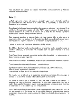 Para equilibrar las fuerzas es preciso mantenerlas simultáneamente y hacerlas
funcionar alternativamente.
Teth. (9)
La Teth representa el techo o la idea de protección, lugar seguro, etc. todas las ideas
que despierta esta letra derivan de la unión entre la seguridad y la protección por
intermedio de la sabiduría.
Simboliza el principio de la conservación, el amor como acto puro y sin deseos. Es la
sabiduría, el misterio insondable a la letra TETH. La pronunciación de esta letra se
efectúa colocando la punta de la lengua en la raíz de los dientes superiores
expresándola como si la lengua llenara la boca.
Esta letra está asociada al planeta Marte, a la nota musical SOL, al color rojo, a la
alquimia mental y a la facultad de la clariaudiencia. Es la expresión de la prudencia en
los impulsos. Es el genio protector, es la iniciación. Su signo zodiacal es Leo.
La Teth es el principio viviente en comunión consigo mismo.
En el Plano Espiritual es la manifestación de la luz divina en las obras humanas, la
sabiduría absoluta, la comunión del pensador con sus pensamientos y la cosa
pensada.
En el Plano Mental genera la prudencia, la discreción, la caridad y el conocimiento; el
discernimiento, el juicio imparcial.
En el Plano Físico ayuda al desarrollo molecular y al conocimiento del amor universal.
Promete descubrimientos y ordenación y buenos amigos.
Significa en lo Divino: la humanidad como función del E.S., el Amor Humano.
En lo Humano: la prudencia; callarse.
En lo Natural: el fluido astral como fuerza conservadora.
“En magia, son el silencio y la prudencia; armaduras del sabio. Sin embargo, el
silencio no es absoluto; el sabio debe hablar cuando es necesario.
“El sabio es dueño de sí mismo, por eso se hace dueño de los demás. El
superhombre impone silencio a los apetitos y al temor para no escuchar más que la
razón. Este superhombre es un rey sin corona y sacerdote sin sotana; pero el reino y
el sacerdocio no se conceden: hay que conquistarlos.
“El superhombre tiende a elevar la sociedad tambaleante y caída; pero para fabricar
oro se necesita oro. Se desea que la necesidad fabrique superhombres, sabios,
prudentes y circunspectos para reconstruir la vida en medio de la descomposición y la
muerte”.
 