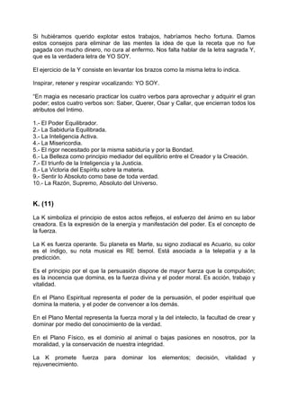 Si hubiéramos querido explotar estos trabajos, habríamos hecho fortuna. Damos
estos consejos para eliminar de las mentes la idea de que la receta que no fue
pagada con mucho dinero, no cura al enfermo. Nos falta hablar de la letra sagrada Y,
que es la verdadera letra de YO SOY.
El ejercicio de la Y consiste en levantar los brazos como la misma letra lo indica.
Inspirar, retener y respirar vocalizando: YO SOY.
“En magia es necesario practicar los cuatro verbos para aprovechar y adquirir el gran
poder; estos cuatro verbos son: Saber, Querer, Osar y Callar, que encierran todos los
atributos del Intimo.
1.- El Poder Equilibrador.
2.- La Sabiduría Equilibrada.
3.- La Inteligencia Activa.
4.- La Misericordia.
5.- El rigor necesitado por la misma sabiduría y por la Bondad.
6.- La Belleza como principio mediador del equilibrio entre el Creador y la Creación.
7.- El triunfo de la Inteligencia y la Justicia.
8.- La Victoria del Espíritu sobre la materia.
9.- Sentir lo Absoluto como base de toda verdad.
10.- La Razón, Supremo, Absoluto del Universo.
K. (11)
La K simboliza el principio de estos actos reflejos, el esfuerzo del ánimo en su labor
creadora. Es la expresión de la energía y manifestación del poder. Es el concepto de
la fuerza.
La K es fuerza operante. Su planeta es Marte, su signo zodiacal es Acuario, su color
es el índigo, su nota musical es RE bemol. Está asociada a la telepatía y a la
predicción.
Es el principio por el que la persuasión dispone de mayor fuerza que la compulsión;
es la inocencia que domina, es la fuerza divina y el poder moral. Es acción, trabajo y
vitalidad.
En el Plano Espiritual representa el poder de la persuasión, el poder espiritual que
domina la materia, y el poder de convencer a los demás.
En el Plano Mental representa la fuerza moral y la del intelecto, la facultad de crear y
dominar por medio del conocimiento de la verdad.
En el Plano Físico, es el dominio al animal o bajas pasiones en nosotros, por la
moralidad, y la conservación de nuestra integridad.
La K promete fuerza para dominar los elementos; decisión, vitalidad y
rejuvenecimiento.
 