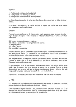Significa:
1.- Reflejo de la Inteligencia: la Libertad.
2.- Reflejo de la Fe: el Coraje (El Osar).
3.- Reflejo de la Vida Universal: la vida pasajera.
La K es el agente mágico de la luz astral o el alma del mundo que se debe dominar y
utilizar.
La K genera entusiasmo y fe. La Fe produce el querer con razón, que es el querer
con fuerza cuyo poder es ilimitado.
Ejercicio:
Poner el cuerpo en forma de K. Erecto sobre el pie izquierdo, alzar la mano derecha y
el pie derecho. Respirar y retener como se indicó en otras letras; vocalizar durante la
exhalación.
KA: genera el deseo de saber y explorar.
KE: induce a la dignidad y al comportamiento atento.
KI: alegría y salud.
KO: valor y osadía.
KU: serenidad y prudencia.
De paso diremos que la palabra KIT pronunciada rápida y cortantemente después de
una retención de aliento, por varias veces, hace remover la sangre bruscamente para
enviarla rápidamente a todos los órganos del cuerpo.
“En magia la fuerza se adquiere por la fe y el dominio de las flaquezas del corazón.
Estudiar el deber, que es la regla del derecho y practicar la justicia por amor a ella.
Este es el poder de la magia real.
Lo que se opera en el mundo moral e intelectual se verifica con mayor motivo en el
físico; por tal motivo hay que eliminar el temor de la muerte, porque se cree
fácilmente lo que se teme a lo que se desea; puesto que el deseo y el temor dan a la
imaginación un poder realizador cuyos efectos son incalculables.
Para adquirir la fuerza que domina el agente astral, hay que Amar sin desear.
L. (12)
La L simboliza el sacrificio voluntario, el movimiento expansivo, la consumación de las
cosas, el altruismo. Es el despliegue del brazo y del ala.
Está asociada al signo zodiacal Libra, al color violeta, a la nota musical MI. Es el
principio por el que nos guiamos hacia lo trascendente, el sacrificio de lo que somos
en lo que deseamos ser; el deseo de servir, la devoción.
 