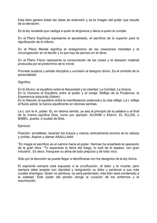 Esta letra genera todas las ideas de extensión y es la imagen del poder que resulta
de la elevación.
Es la ley revelada que castiga a quien la tergiversa y eleva a quien la cumple.
En el Plano Espiritual representa el apostolado, el sacrificio de lo superior para la
dignificación de lo inferior.
En el Plano Mental significa el antagonismo de las creaciones mentales y la
circunspección en el decidir y lo que hay de penoso en el obrar.
En el Plano Físico representa la consumación de las cosas y la desazón material
producida por el predominio de lo moral.
Promete audacia y señala disciplina y sumisión al designio divino. Es el símbolo de la
personalidad.
Significa:
En lo Divino: el equilibrio entre la Necesidad y la Libertad: La Caridad. La Gracia.
En lo Humano el Equilibrio entre el poder y el coraje: Reflejo de la Prudencia: la
Experiencia adquirida (Saber).
En lo Natural: el equilibrio entre la manifestación potencial y la vida refleja. La L refleja
el fluido astral: la fuerza equilibrante en idiomas semitas.
La L con la A, poder. EL en idioma semita, ya sea al principio de la palabra o al final
de la misma significa Dios, como por ejemplo: ALOHIM o Elohim, EL ELLOS, o
BABEL, puerta, o ciudad de Dios.
Ejercicio:
Posición: arrodillado, levantar los brazos y manos verticalmente encima de la cabeza
y unirlas. Aspirar y clamar AAALLLAAA.
“En magia el sacrificio es el camino hacia el poder. Hermes ha enseñado la operación
de la gran obra. “Tú separarás la tierra del fuego, lo sutil de lo espeso, con gran
industria”. Es decir, franquear su alma de todo prejuicio y de todo vicio.
Sólo por la devoción se puede llegar a identificarse con los designios de la ley divina.
El aspirante siempre está expuesto a la crucificación, al dolor y la muerte; pero
siempre debe aceptar con dignidad y resignación su dolor y perdonar a sus más
crueles enemigos. Quien no perdona, no será perdonado; más bien será condenado a
la soledad. Este poder del perdón otorga la curación de los enfermos y la
resurrección.
 