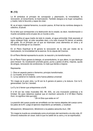 M. (13)
La M simboliza el principio de concepción y plasmación, la inmortalidad, la
renovación, el renacimiento, la trasmutación. También designa a la mujer compañera
y madre; todo lo fecundo y capaz de crear.
M, es el signo material femenino, la acción pasiva. Al final de los nombres designa lo
colectivo, el plural.
Es la letra que corresponde a la destrucción de lo creado; es decir, transformación o
muerte concebida como el paso de un mundo a otro.
La M significa el agua madre de todo lo creado, el agua primordial. Está asociado al
signo zodiacal Virgo, al color escarlata claro, a la nota musical FA bemol, al sentido
del gusto. Es el principio por el que se trasmutan unos elementos en otros y el
hombre se prolonga en su creación.
En el Plano Espiritual la M genera la renovación de la vida por medio de la
trasmutación, la inmortalidad de la esencia. Es la cópula del Cosmos.
En el Plano Mental representa la acción, la reacción y la transformación.
En el Plano Físico genera la letargia, el sonambulismo, lo que altera, lo que destruye
para renacer. Su vocalización promete gozos, puros y gratos al alma, mejoras, ayuda
de amigos, renovación de condiciones, lo malo que tiende a mejorar.
Representa:
1.- Dios en aspecto pasivo o femenino; principio transformador.
2.- La muerte, en lo humano.
3.- La luz astral en lo material, como fuerza plástica universal.
“En magia es la gran obra. La M con la A genera el pasivo y la dulzura. Con la E,
generosidad. Con la I, bondad.
La O y la U tienen que anteponerse a la M.
A U M con las notas musicales DO, MI, SOL, es una invocación poderosa a la
trinidad. De paso debemos explicar que el mantram sánscrito A U M Mani Padme
Hum, no significa más que esto:
“ Oh mi Dios que estás en mí”
La posición del cuerpo puede ser arrodillado con las manos alejadas del cuerpo como
los palos de la M. Luego el ejercicio respiratorio ya señalado, y vocalizar:
Mmaaammm, Mmeeemmm, Mmiiimmm o la palabra sánscrita Aum, OM.
“En magia la muerte es considerada como el principio del nacimiento a la otra vida. El
Universo reabsorbe sin cesar, todo lo que ha salido de su seno y no se espiritualizó.
 