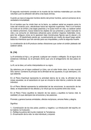 El segundo nacimiento consiste en la muerte de los instintos materiales por una libre
voluntad y por la adhesión del alma a las leyes divinas.
Cuando ya nace el segundo hombre dentro del primer hombre, será el comienzo de la
verdadera inmortalidad.
En el hombre que ha vivido bien en la tierra, su cadáver astral se evapora como la
nube del incienso puro, elevándose hacia las regiones superiores. Pero si el hombre
ha vivido en el crimen y las bajas pasiones y no quiso morir en vida, su cadáver astral
se retiene prisionero, busca todavía los objetos de sus prisiones y quiere reanudar la
vida y se consume en dolorosos esfuerzos para construir órganos materiales vivos;
pero los antiguos vicios se le aparecen bajo monstruosas figuras que le atacan y le
devoran ... El desdichado pierde así, sucesivamente por medio de aquel fuego astral,
todos los miembros que han servido para sus iniquidades y sufre la segunda muerte.
La vocalización de la M produce ciertas vibraciones que cortan el cordón plateado del
cadáver astral.
N. (14)
La N simboliza el hijo y, en general, cualquier ser creado o reflejado. Es el signo de la
existencia individual, es el principio divino que une el antagonismo de dos polos en
uno.
La N, es la idea y el verbo interpretados en su signo.
Se relaciona con el signo zodiacal La Libra, con el color limón claro, la nota musical
SOL bemol. Contiene el principio de la afinidad de los opuestos; lo que atempera, o lo
que ablanda.
En el Plano Espiritual representa la actividad eterna de la vida, la afinidad de las
cosas opuestas; es el sacerdocio en que se vincula la vida interna y externa de cada
individuo.
En el Plano Mental representa la solidaridad de las emociones, la asociación de las
ideas, la reciprocidad en los afectos y la virtud que es el puente entre dos vicios.
En el Plano Físico equilibra la relación de los sexos y equilibra la fuerza vital, la
castidad y lo que atempera las emociones y las pasiones.
Promete y genera buenas amistades, afectos recíprocos, amores fieles y alegría.
Significa:
1.- Combinación de los dos polos; positivo y negativo. La introducción del espíritu en
la materia: la Involución.
2.- Refleja la justicia del mundo material: la Templanza.
3.- Encarnación de la vida: la vida individual y corporal.
 