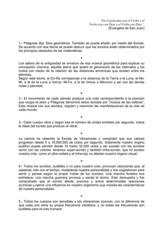 “En el principio era el Verbo y el
Verbo era con Dios y el Verbo era Dios”.
(Evangelio de San Juan)
1.- Pitágoras dijo: Dios geometriza. También se puede añadir: por medio del Sonido.
De acuerdo con esa teoría se puede deducir que los sonidos están determinados por
los principios absolutos de las matemáticas.
*
Los sabios de la antigüedad se sirvieron de esa música geométrica para explicar su
concepción cósmica, aquella teoría que aclaró la generación de los intervalos y los
nodos por medio de la relación de las distancias armónicas que existen entre los
planetas.
Según esta teoría, el Do-Re corresponde a la distancia de la Tierra a la Luna, el Re-
Mi, a la de la Luna a Venus. Mi-Fa, a la de Venus a Mercurio y así con las demás
notas y planetas.
*
2.- El movimiento de cada planeta produce una nota correspondiente a la posición
que ocupa el astro y Pitágoras denominó estos sonidos por “música de las esferas”.
Esta música con sus sonidos, regulan y reaniman las manifestaciones de la vida de
cada mundo.
*
3.- Cada cuerpo vibra y según sea el número de ondas emitidas por segundo, indica
la clase del sonido que produce al vibrar.
*
La ciencia ha obtenido la Escala de Vibraciones y comprobó que sus valores
progresan desde 0 a 16.000.000 de ciclos por segundo. Solamente nuestro órgano
auditivo puede percibir desde 16 hasta 32.000 ciclos y así sucede con los sonidos
como con los colores: tenemos super-sonido y también infra-sonido, que no excitan
nuestro oído, como el ultra-violeta y el infra-rojo no afectan nuestro órgano visual.
*
4.- Todos los sonidos, audibles o no para nuestro oído, provocan reacciones que, al
repetirse, irán con el tiempo, modelando nuestra personalidad y nos sugestionan para
sentir y pensar según la propia índole de los sonidos. Una marcha fúnebre nos
entristece; una marcha guerrera provoca y excita el ánimo. Esto demuestra y fue
comprobado que el sonido afecta, provoca y activa determinadas reacciones
químicas y ejerce una influencia en nuestro organismo que modula las características
de nuestra personalidad.
*
5.- Todos los cuerpos son sensibles a las vibraciones sonoras, con la diferencia de
que cada uno tiene su propia frecuencia vibratoria, y no todas las frecuencias son
audibles para el oído humano.
 