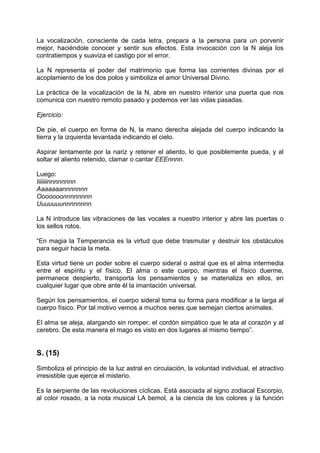 La vocalización, consciente de cada letra, prepara a la persona para un porvenir
mejor, haciéndole conocer y sentir sus efectos. Esta invocación con la N aleja los
contratiempos y suaviza el castigo por el error.
La N representa el poder del matrimonio que forma las corrientes divinas por el
acoplamiento de los dos polos y simboliza el amor Universal Divino.
La práctica de la vocalización de la N, abre en nuestro interior una puerta que nos
comunica con nuestro remoto pasado y podemos ver las vidas pasadas.
Ejercicio:
De pie, el cuerpo en forma de N, la mano derecha alejada del cuerpo indicando la
tierra y la izquierda levantada indicando el cielo.
Aspirar lentamente por la nariz y retener el aliento, lo que posiblemente pueda, y al
soltar el aliento retenido, clamar o cantar EEEnnnn.
Luego:
Iiiiiiinnnnnnnn
Aaaaaaannnnnnn
Ooooooonnnnnnnn
Uuuuuuunnnnnnnn
La N introduce las vibraciones de las vocales a nuestro interior y abre las puertas o
los sellos rotos.
“En magia la Temperancia es la virtud que debe trasmutar y destruir los obstáculos
para seguir hacia la meta.
Esta virtud tiene un poder sobre el cuerpo sideral o astral que es el alma intermedia
entre el espíritu y el físico. El alma o este cuerpo, mientras el físico duerme,
permanece despierto, transporta los pensamientos y se materializa en ellos, en
cualquier lugar que obre ante él la imantación universal.
Según los pensamientos, el cuerpo sideral toma su forma para modificar a la larga al
cuerpo físico. Por tal motivo vemos a muchos seres que semejan ciertos animales.
El alma se aleja, alargando sin romper, el cordón simpático que le ata al corazón y al
cerebro. De esta manera el mago es visto en dos lugares al mismo tiempo”.
S. (15)
Simboliza el principio de la luz astral en circulación, la voluntad individual, el atractivo
irresistible que ejerce el misterio.
Es la serpiente de las revoluciones cíclicas. Está asociada al signo zodiacal Escorpio,
al color rosado, a la nota musical LA bemol, a la ciencia de los colores y la función
 