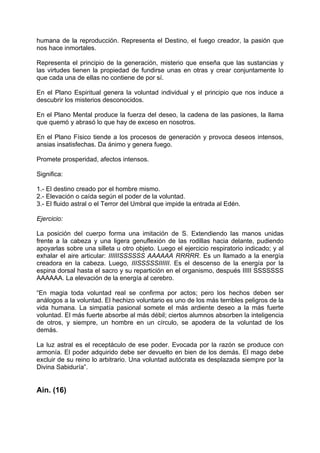 humana de la reproducción. Representa el Destino, el fuego creador, la pasión que
nos hace inmortales.
Representa el principio de la generación, misterio que enseña que las sustancias y
las virtudes tienen la propiedad de fundirse unas en otras y crear conjuntamente lo
que cada una de ellas no contiene de por sí.
En el Plano Espiritual genera la voluntad individual y el principio que nos induce a
descubrir los misterios desconocidos.
En el Plano Mental produce la fuerza del deseo, la cadena de las pasiones, la llama
que quemó y abrasó lo que hay de exceso en nosotros.
En el Plano Físico tiende a los procesos de generación y provoca deseos intensos,
ansias insatisfechas. Da ánimo y genera fuego.
Promete prosperidad, afectos intensos.
Significa:
1.- El destino creado por el hombre mismo.
2.- Elevación o caída según el poder de la voluntad.
3.- El fluido astral o el Terror del Umbral que impide la entrada al Edén.
Ejercicio:
La posición del cuerpo forma una imitación de S. Extendiendo las manos unidas
frente a la cabeza y una ligera genuflexión de las rodillas hacia delante, pudiendo
apoyarlas sobre una silleta u otro objeto. Luego el ejercicio respiratorio indicado; y al
exhalar el aire articular: IIIIIISSSSSS AAAAAA RRRRR. Es un llamado a la energía
creadora en la cabeza. Luego, IIISSSSSIIIIII. Es el descenso de la energía por la
espina dorsal hasta el sacro y su repartición en el organismo, después IIIII SSSSSSS
AAAAAA. La elevación de la energía al cerebro.
“En magia toda voluntad real se confirma por actos; pero los hechos deben ser
análogos a la voluntad. El hechizo voluntario es uno de los más terribles peligros de la
vida humana. La simpatía pasional somete el más ardiente deseo a la más fuerte
voluntad. El más fuerte absorbe al más débil; ciertos alumnos absorben la inteligencia
de otros, y siempre, un hombre en un círculo, se apodera de la voluntad de los
demás.
La luz astral es el receptáculo de ese poder. Evocada por la razón se produce con
armonía. El poder adquirido debe ser devuelto en bien de los demás. El mago debe
excluir de su reino lo arbitrario. Una voluntad autócrata es desplazada siempre por la
Divina Sabiduría”.
Ain. (16)
 