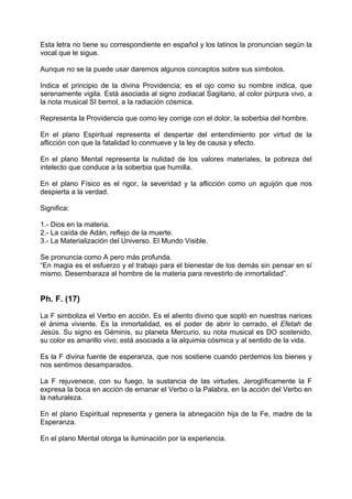 Esta letra no tiene su correspondiente en español y los latinos la pronuncian según la
vocal que le sigue.
Aunque no se la puede usar daremos algunos conceptos sobre sus símbolos.
Indica el principio de la divina Providencia; es el ojo como su nombre indica, que
serenamente vigila. Está asociada al signo zodiacal Sagitario, al color púrpura vivo, a
la nota musical SI bemol, a la radiación cósmica.
Representa la Providencia que como ley corrige con el dolor, la soberbia del hombre.
En el plano Espiritual representa el despertar del entendimiento por virtud de la
aflicción con que la fatalidad lo conmueve y la ley de causa y efecto.
En el plano Mental representa la nulidad de los valores materiales, la pobreza del
intelecto que conduce a la soberbia que humilla.
En el plano Físico es el rigor, la severidad y la aflicción como un aguijón que nos
despierta a la verdad.
Significa:
1.- Dios en la materia.
2.- La caída de Adán, reflejo de la muerte.
3.- La Materialización del Universo. El Mundo Visible.
Se pronuncia como A pero más profunda.
“En magia es el esfuerzo y el trabajo para el bienestar de los demás sin pensar en sí
mismo. Desembaraza al hombre de la materia para revestirlo de inmortalidad”.
Ph. F. (17)
La F simboliza el Verbo en acción. Es el aliento divino que sopló en nuestras narices
el ánima viviente. Es la inmortalidad, es el poder de abrir lo cerrado, el Efetah de
Jesús. Su signo es Géminis, su planeta Mercurio, su nota musical es DO sostenido,
su color es amarillo vivo; está asociada a la alquimia cósmica y al sentido de la vida.
Es la F divina fuente de esperanza, que nos sostiene cuando perdemos los bienes y
nos sentimos desamparados.
La F rejuvenece, con su fuego, la sustancia de las virtudes. Jeroglíficamente la F
expresa la boca en acción de emanar el Verbo o la Palabra, en la acción del Verbo en
la naturaleza.
En el plano Espiritual representa y genera la abnegación hija de la Fe, madre de la
Esperanza.
En el plano Mental otorga la iluminación por la experiencia.
 