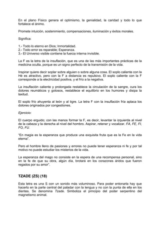 En el plano Físico genera el optimismo, la genialidad, la caridad y todo lo que
fortalece el ánimo.
Promete intuición, sostenimiento, compensaciones, iluminación y éxitos morales.
Significa:
1.- Todo lo eterno en Dios; Inmortalidad.
2.- Todo error es reparable; Esperanza.
3.- El Universo visible contiene la fuerza interna invisible.
La F es la letra de la insuflación, que es una de las más importantes prácticas de la
medicina oculta, porque es un signo perfecto de la transmisión de la vida.
Inspirar quiere decir soplar sobre alguien o sobre alguna cosa. El soplo caliente con la
Hé es atractivo, pero con la F a distancia es repulsivo. El soplo caliente con la F
corresponde a la electricidad positiva, y el frío a la negativa.
La insuflación caliente y prolongada restablece la circulación de la sangre, cura los
dolores reumáticos y gotosos, restablece el equilibrio en los humores y disipa la
laxitud.
El soplo frío ahuyenta al león y al tigre. La letra F con la insuflación fría aplaca los
dolores originados por congestiones.
Ejercicio:
El cuerpo erguido; con las manos formar la F, es decir, levantar la izquierda al nivel
de la cabeza y la derecha al nivel del hombro. Aspirar, retener y vocalizar. FA, FE, FI,
FO, FU.
“En magia es la esperanza que produce una exquisita fruta que es la Fe en la vida
eterna”.
Pero el hombre lleno de pasiones y errores no puede tener esperanza ni fe y por tal
motivo no puede estudiar los misterios de la vida.
La esperanza del mago no consiste en la espera de una recompensa personal, sino
en la fe de que su obra, algún día, brotará en los corazones áridos que fueron
regados por su amor”.
TZADE (ZS) (18)
Esta letra es una S con un sonido más voluminoso. Para poder entonarla hay que
hacerlo en la parte central del paladar con la lengua y no con la punta de ella en los
dientes. Se denomina Tzade. Simboliza el principio del poder serpentino del
magnetismo animal.
 