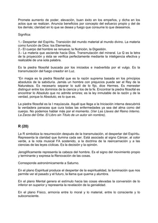 Promete aumento de poder, elevación, buen éxito en los empeños, y dicha en los
actos que se realizan. Anuncia beneficios por concepto del esfuerzo propio y del de
los demás; claridad en lo que se desea y fuego que consume lo que deseamos.
Significa:
1.- Despertar del Espíritu. Transición del mundo material al mundo divino. La materia
como función de Dios: los Elementos.
2.- El cuerpo del hombre se renueva; la Nutrición, la Digestión.
3.- La materia que asciende hacia Dios. Transmutación del mineral. La Q es la letra
de la proyección y ésta se verifica perfectamente mediante la inteligencia efectiva y
realizable de una sola palabra.
Es la piedra filosofal buscada por los iniciados e inadvertida por el vulgo. Es la
transmutación del fuego creador en Luz.
“En magia es la piedra filosofal que es la razón suprema basada en los principios
absolutos de la sabiduría. Jamás un hombre con prejuicios puede ser el Rey de la
Naturaleza. Es necesario separar lo sutil de lo fijo, dice Hermes. Es menester
distinguir entre los dominios de la ciencia y los de la fe. Encontrar la piedra filosofal es
encontrar lo Absoluto que no admite errores; es la ley inmutable de la razón y de la
verdad, porque lo Absoluto, es lo que es.
La piedra filosofal es la I mayúscula. Aquél que llega a la Iniciación interna descubrirá
la verdadera panacea que cura todas las enfermedades ya sea del alma como del
cuerpo. No podemos hablar más por el momento. (Ver Las Llaves del Reino Interno.
La Zarza del Orbe. El Libro sin Título de un autor sin nombre).
R (20)
La R simboliza la resurrección después de la transmutación, el despertar del Espíritu.
Representa la claridad que ilumina cada ser. Está asociado al signo Cáncer, al color
verde, a la nota musical FA sostenido, a la doctrina de la reencarnación y a las
ciencias de las leyes cíclicas. Es la decisión y la opinión.
Jeroglíficamente representa la cabeza del hombre. Es el signo del movimiento propio
y terminante y expresa la Renovación de las cosas.
Corresponde astronómicamente a Saturno.
En el plano Espiritual produce el despertar de la espiritualidad, la iluminación que nos
permite ver el pasado y el futuro, la llama que quema y alumbra.
En el plano Mental genera el estímulo hacia las cosas elevadas la conversión de lo
inferior en superior y representa la revelación de la genialidad.
En el plano Físico, armonía entre lo moral y lo material, entre lo consciente y lo
subconsciente.
 