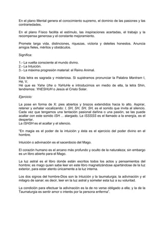 En el plano Mental genera el conocimiento supremo, el dominio de las pasiones y las
contrariedades.
En el plano Físico facilita el estímulo, las inspiraciones acertadas, el trabajo y la
recompensa generosa y el constante mejoramiento.
Promete larga vida, distinciones, riquezas, victoria y deleites honestos. Anuncia
amigos fieles, méritos y obstáculos.
Significa:
1.- La vuelta consciente al mundo divino.
2.- La Intuición.
3.- La máxima progresión material: el Reino Animal.
Esta letra es sagrada y misteriosa. Si supiéramos pronunciar la Palabra Mantram I,
Hé, V.
Hé que es Yahe Uhe o YaHuHe e introducirnos en medio de ella, la letra Shin,
tendremos: YHESHUH o Jesús el Cristo Solar.
Ejercicio:
La pose en forma de X: pies abiertos y brazos extendidos hacia lo alto. Aspirar,
retener y exhalar vocalizando: I, SH, SH, SH, SH, es el sonido que invita al silencio.
Cada vez que tengamos una tentación pasional dañina o una pasión, se las puede
acallar con este sonido ISH ... alargado. La ISSSSS es el llamado a la energía, es el
despertar.
La ISHSH es el acallar y el silencio.
“En magia es el poder de la intuición y ésta es el ejercicio del poder divino en el
hombre.
Intuición o adivinación es el sacerdocio del Mago.
El corazón humano es el arcano más profundo y oculto de la naturaleza; sin embargo
es un libro abierto para el Mago.
La luz astral es el libro donde están escritos todos los actos y pensamientos del
hombre; es mago quien sabe leer en este libro magnetizándose apartándose de la luz
exterior, para estar atento únicamente a la luz interna.
Los dos signos del hombre-Dios son la Intuición y la taumaturgia; la adivinación y el
milagro de sanar; es decir, leer en la luz astral y someter esta luz a su voluntad.
La condición para efectuar la adivinación es la de no verse obligado a ella; y la de la
Taumaturgia es sentir amor o interés por la persona enferma”.
 