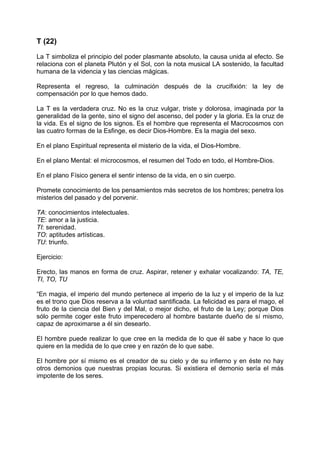 T (22)
La T simboliza el principio del poder plasmante absoluto, la causa unida al efecto. Se
relaciona con el planeta Plutón y el Sol, con la nota musical LA sostenido, la facultad
humana de la videncia y las ciencias mágicas.
Representa el regreso, la culminación después de la crucifixión: la ley de
compensación por lo que hemos dado.
La T es la verdadera cruz. No es la cruz vulgar, triste y dolorosa, imaginada por la
generalidad de la gente, sino el signo del ascenso, del poder y la gloria. Es la cruz de
la vida. Es el signo de los signos. Es el hombre que representa el Macrocosmos con
las cuatro formas de la Esfinge, es decir Dios-Hombre. Es la magia del sexo.
En el plano Espiritual representa el misterio de la vida, el Dios-Hombre.
En el plano Mental: el microcosmos, el resumen del Todo en todo, el Hombre-Dios.
En el plano Físico genera el sentir intenso de la vida, en o sin cuerpo.
Promete conocimiento de los pensamientos más secretos de los hombres; penetra los
misterios del pasado y del porvenir.
TA: conocimientos intelectuales.
TE: amor a la justicia.
TI: serenidad.
TO: aptitudes artísticas.
TU: triunfo.
Ejercicio:
Erecto, las manos en forma de cruz. Aspirar, retener y exhalar vocalizando: TA, TE,
TI, TO, TU
“En magia, el imperio del mundo pertenece al imperio de la luz y el imperio de la luz
es el trono que Dios reserva a la voluntad santificada. La felicidad es para el mago, el
fruto de la ciencia del Bien y del Mal, o mejor dicho, el fruto de la Ley; porque Dios
sólo permite coger este fruto imperecedero al hombre bastante dueño de sí mismo,
capaz de aproximarse a él sin desearlo.
El hombre puede realizar lo que cree en la medida de lo que él sabe y hace lo que
quiere en la medida de lo que cree y en razón de lo que sabe.
El hombre por sí mismo es el creador de su cielo y de su infierno y en éste no hay
otros demonios que nuestras propias locuras. Si existiera el demonio sería el más
impotente de los seres.
 