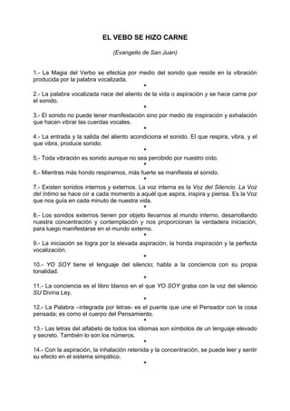 EL VEBO SE HIZO CARNE
(Evangelio de San Juan)
1.- La Magia del Verbo se efectúa por medio del sonido que reside en la vibración
producida por la palabra vocalizada.
*
2.- La palabra vocalizada nace del aliento de la vida o aspiración y se hace carne por
el sonido.
*
3.- El sonido no puede tener manifestación sino por medio de inspiración y exhalación
que hacen vibrar las cuerdas vocales.
*
4.- La entrada y la salida del aliento acondiciona el sonido. El que respira, vibra, y el
que vibra, produce sonido.
*
5.- Toda vibración es sonido aunque no sea percibido por nuestro oído.
*
6.- Mientras más hondo respiramos, más fuerte se manifiesta el sonido.
*
7.- Existen sonidos internos y externos. La voz interna es la Voz del Silencio. La Voz
del Intimo se hace oír a cada momento a aquél que aspira, inspira y piensa. Es la Voz
que nos guía en cada minuto de nuestra vida.
*
8.- Los sonidos externos tienen por objeto llevarnos al mundo interno, desarrollando
nuestra concentración y contemplación y nos proporcionan la verdadera iniciación,
para luego manifestarse en el mundo externo.
*
9.- La iniciación se logra por la elevada aspiración, la honda inspiración y la perfecta
vocalización.
*
10.- YO SOY tiene el lenguaje del silencio; habla a la conciencia con su propia
tonalidad.
*
11.- La conciencia es el libro blanco en el que YO SOY graba con la voz del silencio
SU Divina Ley.
*
12.- La Palabra –integrada por letras- es el puente que une el Pensador con la cosa
pensada; es como el cuerpo del Pensamiento.
*
13.- Las letras del alfabeto de todos los idiomas son símbolos de un lenguaje elevado
y secreto. También lo son los números.
*
14.- Con la aspiración, la inhalación retenida y la concentración, se puede leer y sentir
su efecto en el sistema simpático.
*
 