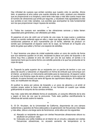 Hay infinidad de cuerpos que emiten sonidos que nuestro oído no percibe. Ahora
bien, si pasamos el arco sobre una cuerda vibrante de violín, produce una vibración
que es proporcional a su longitud y será tanto más baja o más alta cuanto mayor sea
el número de vibraciones que emite por segundo, y resultarán más agradables al oído
sus sonidos si son más variados. Los acordes que acompañan la nota fundamental
son los que proporcionan mayor riqueza de sonidos.
*
6.- Todos los cuerpos son sensibles a las vibraciones sonoras y todos tienen
capacidad para generarlas y ser afectados por ellas.
Si pasamos el arco de violín por el borde de una copa, la copa suena y podemos
reducir su sonido vertiendo agua en ella y, mejor que agua alcohol o éter. Si en tales
condiciones pasamos el arco nuevamente por el borde, además de producir un
sonido que corresponde al espacio vacío de la copa, se formará en el líquido una
serie de gotas que saltan y forman una especie de estrellas.
*
7.- Aquí tenemos una placa de cristal sostenida sobre un cono de corcho de forma
que sus extremos queden en el aire, recúbrase la placa con polvo de licopodio o de
arena muy fina y pásese el arco de violín por uno de sus lados; el sonido o la
resonancia hará que la arena forme una estrella parecida a la que fue producida en la
copa de agua.
*
8.- Tapando la parte superior de un recipiente con un parche de tambor o con una
placa de caucho y colocando un dispositivo en forma de embudo que comunique con
el interior, ya tenemos un instrumento admirable para la resonancia. Al esparcir sobre
el caucho una finísima capa de arena y emitir un sonido, colocando la boca cerca del
embudo, la arena formará una serie de figuras de caprichosos dibujos. Al modificar la
nota, se modificarán los dibujos.
Al sustituir la arena por polvos de licopodio y un poco de glicerina y al emitir el
nombre propio sobre la boca del embudo, la voz formará un cuadro que retrate
gráficamente el conjunto de los sonidos emitidos.
Hay más: cada letra del alfabeto forma al vocalizarla, un conjunto diferente de la otra
y según el tono de voz que la pronuncie. Todo esto justifica científicamente la
influencia del sonido sobre la materia.
*
9.- El Dr. Knudsen, de la Universidad de California, disponiendo de una cámara
subterránea y aparatos de física adecuados a la generación de frecuencias más bajas
y más altas, obtuvo una larga serie de fenómenos, entre ellos son los siguientes:
a) Atacado un recipiente de agua con ciertas frecuencias ultrasonoras obtuvo su
ebullición sin producir calor.
b) Colocada una varilla metálica en el interior de un circuito y atacado con ciertas
frecuencias ultrasónicas, no acusará aumento de temperatura si le
 