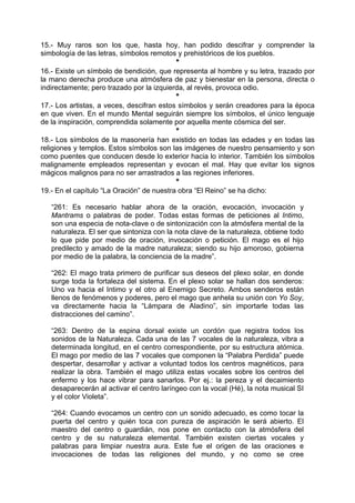 15.- Muy raros son los que, hasta hoy, han podido descifrar y comprender la
simbología de las letras, símbolos remotos y prehistóricos de los pueblos.
*
16.- Existe un símbolo de bendición, que representa al hombre y su letra, trazado por
la mano derecha produce una atmósfera de paz y bienestar en la persona, directa o
indirectamente; pero trazado por la izquierda, al revés, provoca odio.
*
17.- Los artistas, a veces, descifran estos símbolos y serán creadores para la época
en que viven. En el mundo Mental seguirán siempre los símbolos, el único lenguaje
de la inspiración, comprendida solamente por aquella mente cósmica del ser.
*
18.- Los símbolos de la masonería han existido en todas las edades y en todas las
religiones y templos. Estos símbolos son las imágenes de nuestro pensamiento y son
como puentes que conducen desde lo exterior hacia lo interior. También los símbolos
malignamente empleados representan y evocan el mal. Hay que evitar los signos
mágicos malignos para no ser arrastrados a las regiones inferiores.
*
19.- En el capítulo “La Oración” de nuestra obra “El Reino” se ha dicho:
“261: Es necesario hablar ahora de la oración, evocación, invocación y
Mantrams o palabras de poder. Todas estas formas de peticiones al Intimo,
son una especia de nota-clave o de sintonización con la atmósfera mental de la
naturaleza. El ser que sintoniza con la nota clave de la naturaleza, obtiene todo
lo que pide por medio de oración, invocación o petición. El mago es el hijo
predilecto y amado de la madre naturaleza; siendo su hijo amoroso, gobierna
por medio de la palabra, la conciencia de la madre”.
“262: El mago trata primero de purificar sus deseos del plexo solar, en donde
surge toda la fortaleza del sistema. En el plexo solar se hallan dos senderos:
Uno va hacia el Intimo y el otro al Enemigo Secreto. Ambos senderos están
llenos de fenómenos y poderes, pero el mago que anhela su unión con Yo Soy,
va directamente hacia la “Lámpara de Aladino”, sin importarle todas las
distracciones del camino”.
“263: Dentro de la espina dorsal existe un cordón que registra todos los
sonidos de la Naturaleza. Cada una de las 7 vocales de la naturaleza, vibra a
determinada longitud, en el centro correspondiente, por su estructura atómica.
El mago por medio de las 7 vocales que componen la “Palabra Perdida” puede
despertar, desarrollar y activar a voluntad todos los centros magnéticos, para
realizar la obra. También el mago utiliza estas vocales sobre los centros del
enfermo y los hace vibrar para sanarlos. Por ej.: la pereza y el decaimiento
desaparecerán al activar el centro laríngeo con la vocal (Hé), la nota musical SI
y el color Violeta”.
“264: Cuando evocamos un centro con un sonido adecuado, es como tocar la
puerta del centro y quién toca con pureza de aspiración le será abierto. El
maestro del centro o guardián, nos pone en contacto con la atmósfera del
centro y de su naturaleza elemental. También existen ciertas vocales y
palabras para limpiar nuestra aura. Este fue el origen de las oraciones e
invocaciones de todas las religiones del mundo, y no como se cree
 