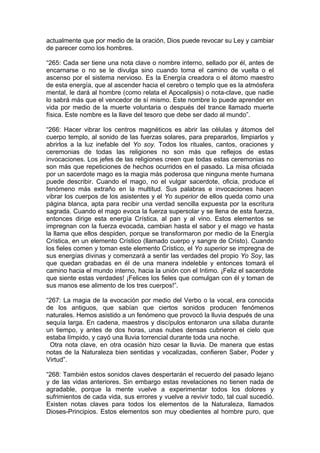 actualmente que por medio de la oración, Dios puede revocar su Ley y cambiar
de parecer como los hombres.
“265: Cada ser tiene una nota clave o nombre interno, sellado por él, antes de
encarnarse o no se le divulga sino cuando toma el camino de vuelta o el
ascenso por el sistema nervioso. Es la Energía creadora o el átomo maestro
de esta energía, que al ascender hacia el cerebro o templo que es la atmósfera
mental, le dará al hombre (como relata el Apocalipsis) o nota-clave, que nadie
lo sabrá más que el vencedor de sí mismo. Este nombre lo puede aprender en
vida por medio de la muerte voluntaria o después del trance llamado muerte
física. Este nombre es la llave del tesoro que debe ser dado al mundo”.
“266: Hacer vibrar los centros magnéticos es abrir las células y átomos del
cuerpo templo, al sonido de las fuerzas solares, para prepararlos, limpiarlos y
abrirlos a la luz inefable del Yo soy. Todos los rituales, cantos, oraciones y
ceremonias de todas las religiones no son más que reflejos de estas
invocaciones. Los jefes de las religiones creen que todas estas ceremonias no
son más que repeticiones de hechos ocurridos en el pasado. La misa oficiada
por un sacerdote mago es la magia más poderosa que ninguna mente humana
puede describir. Cuando el mago, no el vulgar sacerdote, oficia, produce el
fenómeno más extraño en la multitud. Sus palabras e invocaciones hacen
vibrar los cuerpos de los asistentes y el Yo superior de ellos queda como una
página blanca, apta para recibir una verdad sencilla expuesta por la escritura
sagrada. Cuando el mago evoca la fuerza supersolar y se llena de esta fuerza,
entonces dirige esta energía Crística, al pan y al vino. Estos elementos se
impregnan con la fuerza evocada, cambian hasta el sabor y el mago ve hasta
la llama que ellos despiden, porque se transformaron por medio de la Energía
Crística, en un elemento Crístico (llamado cuerpo y sangre de Cristo). Cuando
los fieles comen y toman este elemento Crístico, el Yo superior se impregna de
sus energías divinas y comenzará a sentir las verdades del propio Yo Soy, las
que quedan grabadas en él de una manera indeleble y entonces tomará el
camino hacia el mundo interno, hacia la unión con el Intimo. ¡Feliz el sacerdote
que siente estas verdades! ¡Felices los fieles que comulgan con él y toman de
sus manos ese alimento de los tres cuerpos!”.
“267: La magia de la evocación por medio del Verbo o la vocal, era conocida
de los antiguos, que sabían que ciertos sonidos producen fenómenos
naturales. Hemos asistido a un fenómeno que provocó la lluvia después de una
sequía larga. En cadena, maestros y discípulos entonaron una sílaba durante
un tiempo, y antes de dos horas, unas nubes densas cubrieron el cielo que
estaba límpido, y cayó una lluvia torrencial durante toda una noche.
Otra nota clave, en otra ocasión hizo cesar la lluvia. De manera que estas
notas de la Naturaleza bien sentidas y vocalizadas, confieren Saber, Poder y
Virtud”.
“268: También estos sonidos claves despertarán el recuerdo del pasado lejano
y de las vidas anteriores. Sin embargo estas revelaciones no tienen nada de
agradable, porque la mente vuelve a experimentar todos los dolores y
sufrimientos de cada vida, sus errores y vuelve a revivir todo, tal cual sucedió.
Existen notas claves para todos los elementos de la Naturaleza, llamados
Dioses-Principios. Estos elementos son muy obedientes al hombre puro, que
 