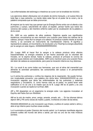 Las enfermedades del estómago e intestinos se curan con la tonalidad de UUUUU.
Los ejercicios deben efectuarse con el estado de ánimo tranquilo, y el cuerpo libre de
toda faja o ropa estrecha. La mente debe estar fija en el poder de la vocal y de la
palabra compuesta que se debe pronunciar.
Al respirar por la nariz hay que pensar que la Energía Divina entra con el aliento a los
pulmones y cuerpo, saturándolo de salud; al expeler, pensar fuerte que todos los
venenos del cuerpo y del miembro enfermo salen por la vocalización de la palabra o
de la vocal.
*
28.- INRI es una palabra de altos poderes. Dejemos aparte sus significados
esotéricos; encontramos en ese mantram una curación para todos los dolores de la
cabeza, porque I hace fluir la sangre a la cabeza; N conduce nuestra mente al mundo
interno, y se convierte en instrumento de manifestación interna; R significa y
representa la cabeza, el movimiento y la revolución y la I final fija la energía absorbida
por la sangre en este órgano. IIIIINNNNNRRRRRIIIIIIIII.
*
29.- Luego INRI al hacer fluir la sangre a la cabeza produce otros efectos
trascendentales: la energía creadora al ser hecha ascender por la voluntad del
Iniciado, en la espina dorsal, hasta la cabeza, produce al principio la corona de
espinas cuyos dolores son incalculables. INRI como mantram para una curación física
del dolor de cabeza es sorprendente, pero para la iniciación interna es muy dolorosa.
*
30.- La vocal A es como todas sus hermanas, que son el alma del manantial que
alimenta la actividad pensadora; las consonantes del cuerpo o el pensamiento
cristalizado.
La A anima los pulmones y vivifica los órganos de la respiración. Se puede formar,
con incalculable provecho, una palabra con dicha letra: IIIIAAAAAOOOOO es una
invocación sagrada que alivia las enfermedades de los pulmones y sistemas
respiratorio y circulatorio. A, como hemos visto es el padre, no podrá tener este
calificativo si no se une a la madre que es la B. Luego AB es el padre y es una
invocación cuando se repite la A al final; ABA.
AR y RA despiertan en el organismo la energía solar. Los egipcios invocaban al
Espíritu del Padre Sol con RAAAAA.
AM es la raíz de madre, amor, amigo, amante, amado, etc. ... En los idiomas latinos
dijeron MA y PA como raíces de madre y padre, invirtiendo el orden de las letras.
RAAAAA-MAAAAAA es una invocación que limpia y sutiliza el cuerpo astral o alma y
abre el ojo interno para muchas cosas ocultas.
La A suministra el poder Cósmico del mundo astral. La A siempre manifiesta algunos
poderes sutiles del mundo del alma o astral, por eso es uno de los más místicos
sonidos.
 
