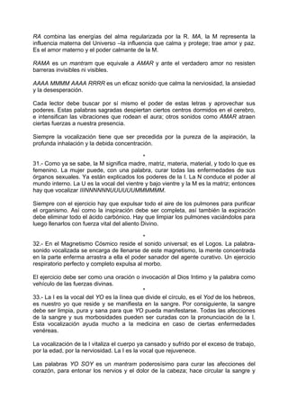 RA combina las energías del alma regularizada por la R. MA, la M representa la
influencia materna del Universo –la influencia que calma y protege; trae amor y paz.
Es el amor materno y el poder calmante de la M.
RAMA es un mantram que equivale a AMAR y ante el verdadero amor no resisten
barreras invisibles ni visibles.
AAAA MMMM AAAA RRRR es un eficaz sonido que calma la nerviosidad, la ansiedad
y la desesperación.
Cada lector debe buscar por sí mismo el poder de estas letras y aprovechar sus
poderes. Estas palabras sagradas despiertan ciertos centros dormidos en el cerebro,
e intensifican las vibraciones que rodean el aura; otros sonidos como AMAR atraen
ciertas fuerzas a nuestra presencia.
Siempre la vocalización tiene que ser precedida por la pureza de la aspiración, la
profunda inhalación y la debida concentración.
*
31.- Como ya se sabe, la M significa madre, matriz, materia, material, y todo lo que es
femenino. La mujer puede, con una palabra, curar todas las enfermedades de sus
órganos sexuales. Ya están explicados los poderes de la I. La N conduce el poder al
mundo interno. La U es la vocal del vientre y bajo vientre y la M es la matriz; entonces
hay que vocalizar IIINNNNNNUUUUUUMMMMMM.
Siempre con el ejercicio hay que expulsar todo el aire de los pulmones para purificar
el organismo. Así como la inspiración debe ser completa, así también la expiración
debe eliminar todo el ácido carbónico. Hay que limpiar los pulmones vaciándolos para
luego llenarlos con fuerza vital del aliento Divino.
*
32.- En el Magnetismo Cósmico reside el sonido universal; es el Logos. La palabra-
sonido vocalizada se encarga de llenarse de este magnetismo, la mente concentrada
en la parte enferma arrastra a ella el poder sanador del agente curativo. Un ejercicio
respiratorio perfecto y completo expulsa al morbo.
El ejercicio debe ser como una oración o invocación al Dios Intimo y la palabra como
vehículo de las fuerzas divinas.
*
33.- La I es la vocal del YO es la línea que divide el círculo, es el Yod de los hebreos,
es nuestro yo que reside y se manifiesta en la sangre. Por consiguiente, la sangre
debe ser limpia, pura y sana para que YO pueda manifestarse. Todas las afecciones
de la sangre y sus morbosidades pueden ser curadas con la pronunciación de la I.
Esta vocalización ayuda mucho a la medicina en caso de ciertas enfermedades
venéreas.
La vocalización de la I vitaliza el cuerpo ya cansado y sufrido por el exceso de trabajo,
por la edad, por la nerviosidad. La I es la vocal que rejuvenece.
Las palabras YO SOY es un mantram poderosísimo para curar las afecciones del
corazón, para entonar los nervios y el dolor de la cabeza; hace circular la sangre y
 