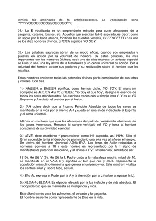 elimina las amenazas de la arterioesclerosis. La vocalización sería
YYYYYOOOOOOOOSSOOOOOOYY.
*
34.- La E vocalizada es un sorprendente método para curar afecciones de la
garganta, catarros, bocios, etc. Aquellos que ejercitan la Hé aspirada, es decir; como
un soplo por la boca abierta, fortifican las cuerdas vocales, EEEEHEIEEEEH es uno
de los diez nombres divinos. EHEIEH significa YO SOY.
*
35.- Las palabras sagradas obran de un modo eficaz, cuando son empleadas y
puestas en acción por la voluntad del hombre. De estas palabras, las más
importantes son los nombres Divinos; cada uno de ellos expresa un atributo especial
de Dios, o sea, una ley activa de la Naturaleza y un centro universal de acción. Por la
voluntad del hombre atraen sus poderes y su realización sobre el hombre que los
vocaliza.
Estos nombres encierran todas las potencias divinas por la combinación de sus letras
y valores. Son diez.
1.- AHEIEH, o EHEIEH significa, como hemos dicho, YO SOY. El mantram
completo es AHEIEH ASHR, EHEIEH. “Yo Soy el que Soy”, designa la esencia de
todos los seres manifestados. Se escribe a veces con la simple letra Y. Y es el YO
Supremo y Absoluto, el creador por el Verbo.
2.- IAH quiere decir que la I como Principio Absoluto de todos los seres se
manifiesta en la vida por el aliento AH y queda en una unión indisoluble el Espíritu
y el alma universal.
IAH es un mantram que cura las afecciones del pulmón, vaciándolo totalmente de
los gases venenosos. Renueva la sangre vehículo del YO y torna al hombre
consciente de su divinidad esencial.
3.- IEVE, debe escribirse y pronunciarse como Hé aspirada, así IHVH. Sólo el
Gran sacerdote tenía el derecho de pronunciarlo una sola vez al año en el templo.
Se deriva del hombre Universal ADAN-EVA. Las letras de Adán reducidas a
números equivale a 10 y este número es representado por la I signo de
manifestación potencial masculino, y al Unirse a EVE lo femenino, se traduce así:
I (10); Hé (5); V (6); Hé (5): la I, Padre unido a la naturaleza madre, mitad de 10,
se manifiesta en el VAU, 6 y significa El Ser que Fue y Será. Representa la
copulación masculino-femenina que genera el universo vivo. Este mantram vitaliza
los centros solar y, sobre todo, sexual.
4.- El o AL expresa el Poder por la A y la elevación por la L (volver a repasar la L).
5.- ALOAH o ELOAH. Es el poder elevado por la luz inefable y de vida absoluta. El
Todopoderoso que se manifiesta es inteligencia y vida.
Este Mantram es para los pulmones, el corazón y la garganta.
El hombre se siente como representante de Dios en la vida.
 
