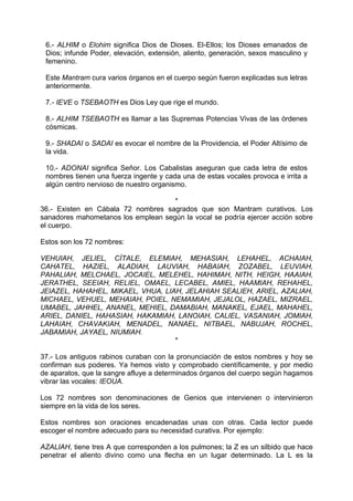 6.- ALHIM o Elohim significa Dios de Dioses. El-Ellos; los Dioses emanados de
Dios; infunde Poder, elevación, extensión, aliento, generación, sexos masculino y
femenino.
Este Mantram cura varios órganos en el cuerpo según fueron explicadas sus letras
anteriormente.
7.- IEVE o TSEBAOTH es Dios Ley que rige el mundo.
8.- ALHIM TSEBAOTH es llamar a las Supremas Potencias Vivas de las órdenes
cósmicas.
9.- SHADAI o SADAI es evocar el nombre de la Providencia, el Poder Altísimo de
la vida.
10.- ADONAI significa Señor. Los Cabalistas aseguran que cada letra de estos
nombres tienen una fuerza ingente y cada una de estas vocales provoca e irrita a
algún centro nervioso de nuestro organismo.
*
36.- Existen en Cábala 72 nombres sagrados que son Mantram curativos. Los
sanadores mahometanos los emplean según la vocal se podría ejercer acción sobre
el cuerpo.
Estos son los 72 nombres:
VEHUIAH, JELIEL, CÍTALE, ELEMIAH, MEHASIAH, LEHAHEL, ACHAIAH,
CAHATEL, HAZIEL, ALADIAH, LAUVIAH, HABAIAH, ZOZABEL, LEUVIAH,
PAHALIAH, MELCHAEL, JOCAIEL, MELEHEL, HAHIMAH, NITH, HEIGH, HAAIAH,
JERATHEL, SEEIAH, RELIEL, OMAEL, LECABEL, AMIEL, HAAMIAH, REHAHEL,
JEIAZEL, HAHAHEL, MIKAEL, VHUA, LIAH, JELAHIAH SEALIEH, ARIEL, AZALIAH,
MICHAEL, VEHUEL, MEHAIAH, POIEL, NEMAMIAH, JEJALOL, HAZAEL, MIZRAEL,
UMABEL, JAHHEL, ANANEL, MEHIEL, DAMABIAH, MANAKEL, EJAEL, MAHAHEL,
ARIEL, DANIEL, HAHASIAH, HAKAMIAH, LANOIAH, CALIEL, VASANIAH, JOMIAH,
LAHAIAH, CHAVAKIAH, MENADEL, NANAEL, NITBAEL, NABUJAH, ROCHEL,
JABAMIAH, JAYAEL, NIUMIAH.
*
37.- Los antiguos rabinos curaban con la pronunciación de estos nombres y hoy se
confirman sus poderes. Ya hemos visto y comprobado científicamente, y por medio
de aparatos, que la sangre afluye a determinados órganos del cuerpo según hagamos
vibrar las vocales: IEOUA.
Los 72 nombres son denominaciones de Genios que intervienen o intervinieron
siempre en la vida de los seres.
Estos nombres son oraciones encadenadas unas con otras. Cada lector puede
escoger el nombre adecuado para su necesidad curativa. Por ejemplo:
AZALIAH, tiene tres A que corresponden a los pulmones; la Z es un silbido que hace
penetrar el aliento divino como una flecha en un lugar determinado. La L es la
 