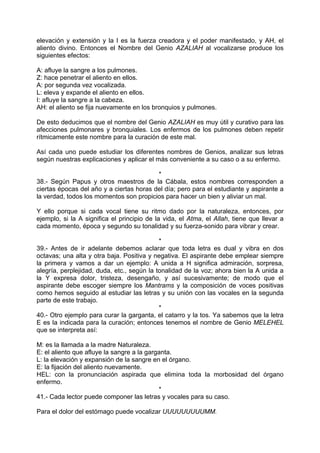 elevación y extensión y la I es la fuerza creadora y el poder manifestado, y AH, el
aliento divino. Entonces el Nombre del Genio AZALIAH al vocalizarse produce los
siguientes efectos:
A: afluye la sangre a los pulmones.
Z: hace penetrar el aliento en ellos.
A: por segunda vez vocalizada.
L: eleva y expande el aliento en ellos.
I: afluye la sangre a la cabeza.
AH: el aliento se fija nuevamente en los bronquios y pulmones.
De esto deducimos que el nombre del Genio AZALIAH es muy útil y curativo para las
afecciones pulmonares y bronquiales. Los enfermos de los pulmones deben repetir
rítmicamente este nombre para la curación de este mal.
Así cada uno puede estudiar los diferentes nombres de Genios, analizar sus letras
según nuestras explicaciones y aplicar el más conveniente a su caso o a su enfermo.
*
38.- Según Papus y otros maestros de la Cábala, estos nombres corresponden a
ciertas épocas del año y a ciertas horas del día; pero para el estudiante y aspirante a
la verdad, todos los momentos son propicios para hacer un bien y aliviar un mal.
Y ello porque si cada vocal tiene su ritmo dado por la naturaleza, entonces, por
ejemplo, si la A significa el principio de la vida, el Atma, el Allah, tiene que llevar a
cada momento, época y segundo su tonalidad y su fuerza-sonido para vibrar y crear.
*
39.- Antes de ir adelante debemos aclarar que toda letra es dual y vibra en dos
octavas; una alta y otra baja. Positiva y negativa. El aspirante debe emplear siempre
la primera y vamos a dar un ejemplo: A unida a H significa admiración, sorpresa,
alegría, perplejidad, duda, etc., según la tonalidad de la voz; ahora bien la A unida a
la Y expresa dolor, tristeza, desengaño, y así sucesivamente; de modo que el
aspirante debe escoger siempre los Mantrams y la composición de voces positivas
como hemos seguido al estudiar las letras y su unión con las vocales en la segunda
parte de este trabajo.
*
40.- Otro ejemplo para curar la garganta, el catarro y la tos. Ya sabemos que la letra
E es la indicada para la curación; entonces tenemos el nombre de Genio MELEHEL
que se interpreta así:
M: es la llamada a la madre Naturaleza.
E: el aliento que afluye la sangre a la garganta.
L: la elevación y expansión de la sangre en el órgano.
E: la fijación del aliento nuevamente.
HEL: con la pronunciación aspirada que elimina toda la morbosidad del órgano
enfermo.
*
41.- Cada lector puede componer las letras y vocales para su caso.
Para el dolor del estómago puede vocalizar UUUUUUUUUMM.
 