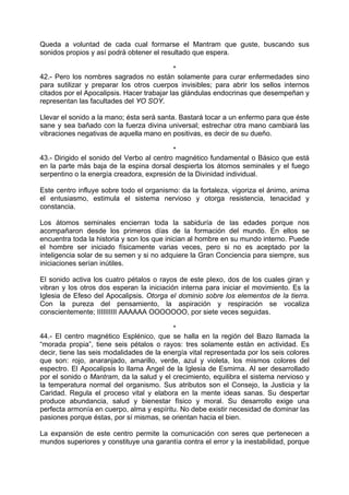 Queda a voluntad de cada cual formarse el Mantram que guste, buscando sus
sonidos propios y así podrá obtener el resultado que espera.
*
42.- Pero los nombres sagrados no están solamente para curar enfermedades sino
para sutilizar y preparar los otros cuerpos invisibles; para abrir los sellos internos
citados por el Apocalipsis. Hacer trabajar las glándulas endocrinas que desempeñan y
representan las facultades del YO SOY.
Llevar el sonido a la mano; ésta será santa. Bastará tocar a un enfermo para que éste
sane y sea bañado con la fuerza divina universal; estrechar otra mano cambiará las
vibraciones negativas de aquella mano en positivas, es decir de su dueño.
*
43.- Dirigido el sonido del Verbo al centro magnético fundamental o Básico que está
en la parte más baja de la espina dorsal despierta los átomos seminales y el fuego
serpentino o la energía creadora, expresión de la Divinidad individual.
Este centro influye sobre todo el organismo: da la fortaleza, vigoriza el ánimo, anima
el entusiasmo, estimula el sistema nervioso y otorga resistencia, tenacidad y
constancia.
Los átomos seminales encierran toda la sabiduría de las edades porque nos
acompañaron desde los primeros días de la formación del mundo. En ellos se
encuentra toda la historia y son los que inician al hombre en su mundo interno. Puede
el hombre ser iniciado físicamente varias veces, pero si no es aceptado por la
inteligencia solar de su semen y si no adquiere la Gran Conciencia para siempre, sus
iniciaciones serían inútiles.
El sonido activa los cuatro pétalos o rayos de este plexo, dos de los cuales giran y
vibran y los otros dos esperan la iniciación interna para iniciar el movimiento. Es la
Iglesia de Efeso del Apocalipsis. Otorga el dominio sobre los elementos de la tierra.
Con la pureza del pensamiento, la aspiración y respiración se vocaliza
conscientemente; IIIIIIIIII AAAAAA OOOOOOO, por siete veces seguidas.
*
44.- El centro magnético Esplénico, que se halla en la región del Bazo llamada la
“morada propia”, tiene seis pétalos o rayos: tres solamente están en actividad. Es
decir, tiene las seis modalidades de la energía vital representada por los seis colores
que son: rojo, anaranjado, amarillo, verde, azul y violeta, los mismos colores del
espectro. El Apocalipsis lo llama Angel de la Iglesia de Esmirna. Al ser desarrollado
por el sonido o Mantram, da la salud y el crecimiento, equilibra el sistema nervioso y
la temperatura normal del organismo. Sus atributos son el Consejo, la Justicia y la
Caridad. Regula el proceso vital y elabora en la mente ideas sanas. Su despertar
produce abundancia, salud y bienestar físico y moral. Su desarrollo exige una
perfecta armonía en cuerpo, alma y espíritu. No debe existir necesidad de dominar las
pasiones porque éstas, por sí mismas, se orientan hacia el bien.
La expansión de este centro permite la comunicación con seres que pertenecen a
mundos superiores y constituye una garantía contra el error y la inestabilidad, porque
 