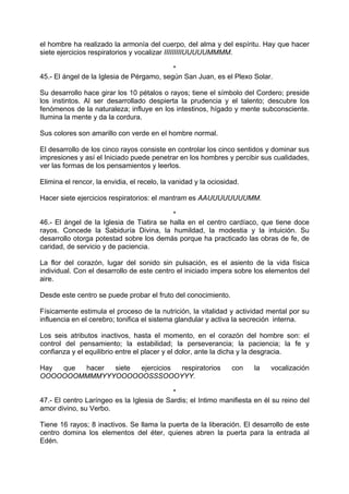 el hombre ha realizado la armonía del cuerpo, del alma y del espíritu. Hay que hacer
siete ejercicios respiratorios y vocalizar IIIIIIIIIUUUUUMMMM.
*
45.- El ángel de la Iglesia de Pérgamo, según San Juan, es el Plexo Solar.
Su desarrollo hace girar los 10 pétalos o rayos; tiene el símbolo del Cordero; preside
los instintos. Al ser desarrollado despierta la prudencia y el talento; descubre los
fenómenos de la naturaleza; influye en los intestinos, hígado y mente subconsciente.
Ilumina la mente y da la cordura.
Sus colores son amarillo con verde en el hombre normal.
El desarrollo de los cinco rayos consiste en controlar los cinco sentidos y dominar sus
impresiones y así el Iniciado puede penetrar en los hombres y percibir sus cualidades,
ver las formas de los pensamientos y leerlos.
Elimina el rencor, la envidia, el recelo, la vanidad y la ociosidad.
Hacer siete ejercicios respiratorios: el mantram es AAUUUUUUUUMM.
*
46.- El ángel de la Iglesia de Tiatira se halla en el centro cardíaco, que tiene doce
rayos. Concede la Sabiduría Divina, la humildad, la modestia y la intuición. Su
desarrollo otorga potestad sobre los demás porque ha practicado las obras de fe, de
caridad, de servicio y de paciencia.
La flor del corazón, lugar del sonido sin pulsación, es el asiento de la vida física
individual. Con el desarrollo de este centro el iniciado impera sobre los elementos del
aire.
Desde este centro se puede probar el fruto del conocimiento.
Físicamente estimula el proceso de la nutrición, la vitalidad y actividad mental por su
influencia en el cerebro; tonifica el sistema glandular y activa la secreción interna.
Los seis atributos inactivos, hasta el momento, en el corazón del hombre son: el
control del pensamiento; la estabilidad; la perseverancia; la paciencia; la fe y
confianza y el equilibrio entre el placer y el dolor, ante la dicha y la desgracia.
Hay que hacer siete ejercicios respiratorios con la vocalización
OOOOOOOMMMMYYYOOOOOOSSSOOOYYY.
*
47.- El centro Laríngeo es la Iglesia de Sardis; el Intimo manifiesta en él su reino del
amor divino, su Verbo.
Tiene 16 rayos; 8 inactivos. Se llama la puerta de la liberación. El desarrollo de este
centro domina los elementos del éter, quienes abren la puerta para la entrada al
Edén.
 