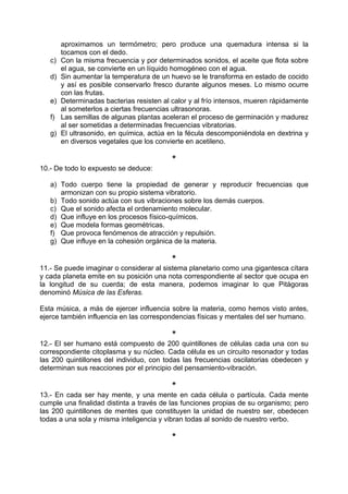 aproximamos un termómetro; pero produce una quemadura intensa si la
tocamos con el dedo.
c) Con la misma frecuencia y por determinados sonidos, el aceite que flota sobre
el agua, se convierte en un líquido homogéneo con el agua.
d) Sin aumentar la temperatura de un huevo se le transforma en estado de cocido
y así es posible conservarlo fresco durante algunos meses. Lo mismo ocurre
con las frutas.
e) Determinadas bacterias resisten al calor y al frío intensos, mueren rápidamente
al someterlos a ciertas frecuencias ultrasonoras.
f) Las semillas de algunas plantas aceleran el proceso de germinación y madurez
al ser sometidas a determinadas frecuencias vibratorias.
g) El ultrasonido, en química, actúa en la fécula descomponiéndola en dextrina y
en diversos vegetales que los convierte en acetileno.
*
10.- De todo lo expuesto se deduce:
a) Todo cuerpo tiene la propiedad de generar y reproducir frecuencias que
armonizan con su propio sistema vibratorio.
b) Todo sonido actúa con sus vibraciones sobre los demás cuerpos.
c) Que el sonido afecta el ordenamiento molecular.
d) Que influye en los procesos físico-químicos.
e) Que modela formas geométricas.
f) Que provoca fenómenos de atracción y repulsión.
g) Que influye en la cohesión orgánica de la materia.
*
11.- Se puede imaginar o considerar al sistema planetario como una gigantesca cítara
y cada planeta emite en su posición una nota correspondiente al sector que ocupa en
la longitud de su cuerda; de esta manera, podemos imaginar lo que Pitágoras
denominó Música de las Esferas.
Esta música, a más de ejercer influencia sobre la materia, como hemos visto antes,
ejerce también influencia en las correspondencias físicas y mentales del ser humano.
*
12.- El ser humano está compuesto de 200 quintillones de células cada una con su
correspondiente citoplasma y su núcleo. Cada célula es un circuito resonador y todas
las 200 quintillones del individuo, con todas las frecuencias oscilatorias obedecen y
determinan sus reacciones por el principio del pensamiento-vibración.
*
13.- En cada ser hay mente, y una mente en cada célula o partícula. Cada mente
cumple una finalidad distinta a través de las funciones propias de su organismo; pero
las 200 quintillones de mentes que constituyen la unidad de nuestro ser, obedecen
todas a una sola y misma inteligencia y vibran todas al sonido de nuestro verbo.
*
 
