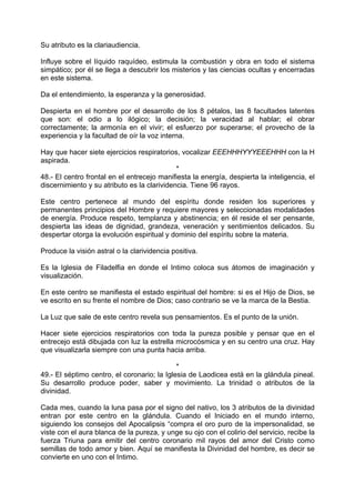 Su atributo es la clariaudiencia.
Influye sobre el líquido raquídeo, estimula la combustión y obra en todo el sistema
simpático; por él se llega a descubrir los misterios y las ciencias ocultas y encerradas
en este sistema.
Da el entendimiento, la esperanza y la generosidad.
Despierta en el hombre por el desarrollo de los 8 pétalos, las 8 facultades latentes
que son: el odio a lo ilógico; la decisión; la veracidad al hablar; el obrar
correctamente; la armonía en el vivir; el esfuerzo por superarse; el provecho de la
experiencia y la facultad de oír la voz interna.
Hay que hacer siete ejercicios respiratorios, vocalizar EEEHHHYYYEEEHHH con la H
aspirada.
*
48.- El centro frontal en el entrecejo manifiesta la energía, despierta la inteligencia, el
discernimiento y su atributo es la clarividencia. Tiene 96 rayos.
Este centro pertenece al mundo del espíritu donde residen los superiores y
permanentes principios del Hombre y requiere mayores y seleccionadas modalidades
de energía. Produce respeto, templanza y abstinencia; en él reside el ser pensante,
despierta las ideas de dignidad, grandeza, veneración y sentimientos delicados. Su
despertar otorga la evolución espiritual y dominio del espíritu sobre la materia.
Produce la visión astral o la clarividencia positiva.
Es la Iglesia de Filadelfia en donde el Intimo coloca sus átomos de imaginación y
visualización.
En este centro se manifiesta el estado espiritual del hombre: si es el Hijo de Dios, se
ve escrito en su frente el nombre de Dios; caso contrario se ve la marca de la Bestia.
La Luz que sale de este centro revela sus pensamientos. Es el punto de la unión.
Hacer siete ejercicios respiratorios con toda la pureza posible y pensar que en el
entrecejo está dibujada con luz la estrella microcósmica y en su centro una cruz. Hay
que visualizarla siempre con una punta hacia arriba.
*
49.- El séptimo centro, el coronario; la Iglesia de Laodicea está en la glándula pineal.
Su desarrollo produce poder, saber y movimiento. La trinidad o atributos de la
divinidad.
Cada mes, cuando la luna pasa por el signo del nativo, los 3 atributos de la divinidad
entran por este centro en la glándula. Cuando el Iniciado en el mundo interno,
siguiendo los consejos del Apocalipsis “compra el oro puro de la impersonalidad, se
viste con el aura blanca de la pureza, y unge su ojo con el colirio del servicio, recibe la
fuerza Triuna para emitir del centro coronario mil rayos del amor del Cristo como
semillas de todo amor y bien. Aquí se manifiesta la Divinidad del hombre, es decir se
convierte en uno con el Intimo.
 