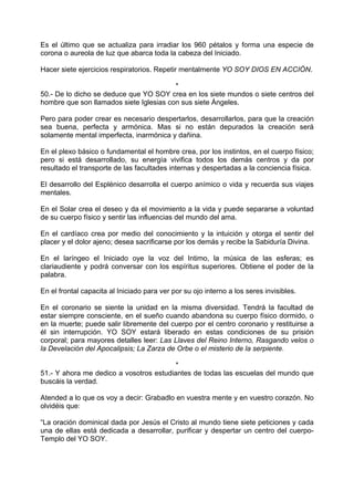 Es el último que se actualiza para irradiar los 960 pétalos y forma una especie de
corona o aureola de luz que abarca toda la cabeza del Iniciado.
Hacer siete ejercicios respiratorios. Repetir mentalmente YO SOY DIOS EN ACCIÓN.
*
50.- De lo dicho se deduce que YO SOY crea en los siete mundos o siete centros del
hombre que son llamados siete Iglesias con sus siete Ángeles.
Pero para poder crear es necesario despertarlos, desarrollarlos, para que la creación
sea buena, perfecta y armónica. Mas si no están depurados la creación será
solamente mental imperfecta, inarmónica y dañina.
En el plexo básico o fundamental el hombre crea, por los instintos, en el cuerpo físico;
pero si está desarrollado, su energía vivifica todos los demás centros y da por
resultado el transporte de las facultades internas y despertadas a la conciencia física.
El desarrollo del Esplénico desarrolla el cuerpo anímico o vida y recuerda sus viajes
mentales.
En el Solar crea el deseo y da el movimiento a la vida y puede separarse a voluntad
de su cuerpo físico y sentir las influencias del mundo del ama.
En el cardíaco crea por medio del conocimiento y la intuición y otorga el sentir del
placer y el dolor ajeno; desea sacrificarse por los demás y recibe la Sabiduría Divina.
En el laríngeo el Iniciado oye la voz del Intimo, la música de las esferas; es
clariaudiente y podrá conversar con los espíritus superiores. Obtiene el poder de la
palabra.
En el frontal capacita al Iniciado para ver por su ojo interno a los seres invisibles.
En el coronario se siente la unidad en la misma diversidad. Tendrá la facultad de
estar siempre consciente, en el sueño cuando abandona su cuerpo físico dormido, o
en la muerte; puede salir libremente del cuerpo por el centro coronario y restituirse a
él sin interrupción. YO SOY estará liberado en estas condiciones de su prisión
corporal; para mayores detalles leer: Las Llaves del Reino Interno, Rasgando velos o
la Develación del Apocalipsis; La Zarza de Orbe o el misterio de la serpiente.
*
51.- Y ahora me dedico a vosotros estudiantes de todas las escuelas del mundo que
buscáis la verdad.
Atended a lo que os voy a decir: Grabadlo en vuestra mente y en vuestro corazón. No
olvidéis que:
“La oración dominical dada por Jesús el Cristo al mundo tiene siete peticiones y cada
una de ellas está dedicada a desarrollar, purificar y despertar un centro del cuerpo-
Templo del YO SOY.
 
