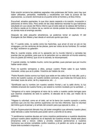 Esta oración encierra las palabras sagradas más poderosas del Verbo; pero hay que
saber utilizarlas, pensarlas, meditarlas y vocalizarlas con toda la pureza de las
aspiraciones. La oración dominical es el puente entre el hombre y el Dios Intimo.
Escuchad, amados aspirantes, lo que dice Jesús respecto a la oración, invocación o
peticiones al Intimo Dios. Pero antes de las citas debemos recordar lo que habíamos
estudiado en Las Llaves del Reino Interno que el cielo está en la cabeza del hombre y
el infierno reside en lo inferior de su vientre en donde pululan los deseos inferiores y
en donde mora el enemigo secreto.
Después de esta pequeña advertencia, ya podemos tomar el capítulo VI del
Evangelio de San Mateo y leer desde el versículo quinto que dice:
*
52.- Y cuando oráis, no seréis como los hipócritas, que aman el orar en pie en las
sinagogas y en los cantones de las plazas, para ser vistos de los hombres. En verdad
os digo, recibieron su galardón.
Mas tú, cuando orares, entra en tu aposento (en tu mundo interno) y cerradas las
puertas (de tus sentidos, para que no te perturben por su atención al mundo externo)
ora a tu padre (El Intimo); que ve en lo secreto, te recompensará.
Y cuando oraréis, no habléis mucho, como los gentiles; pues piensan que por mucho
hablar serán oídos.
Pues no queréis semejaros a ellos, porque vuestro Padre sabe lo que habéis
menester, antes que se lo pidáis. Vosotros así habéis de orar.
“Padre Nuestro (todos somos tus hijos) que estás en los cielos (en lo más alto, puro y
divino de nuestro cuerpo, en nuestro cerebro coronario, que irradia las mil luces de tu
divinidad, luces de amor, de fe y esperanza, etc. ...)
“Santificado sea tu nombre (en nuestro cerebro frontal y así tu sello divino, tu luz
inefable emanará de nuestra frente y así estará tu nombre revelado por la santidad ...)
“Vénganos el tu reino (vénganos el reino de tu verbo a nuestro centro laríngeo para
que seamos creadores de todo lo sublime, lo elevado de la vida, por medio de la
palabra).
“Hágase tu voluntad, como en el cielo, así en la tierra (en nuestro corazón o centro
cardíaco que une los tres centros superiores con los tres inferiores. Que la voluntad
del Intimo guíe el pensar y el anhelo del corazón para que ejecute tu obra ...)
“El pan Supersustancial dánoslo hoy (el poder energético que alimenta nuestro plexo
solar dánoslo a cada momento para poder servir y servirte en la obra)
“Y perdónanos nuestras deudas así como nosotros perdonamos a nuestros deudores
(porque nuestro plexo esplénico es el depósito de nuestros errores; desde este plexo
emanamos odio y rencor, cólera y envidia; nosotros perdonamos a nuestros
hermanos sus errores cometidos contra nosotros y el perdón es como el agua que
limpia toda suciedad e impureza ...)
 