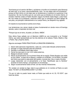 “Ilumínanos en el camino del Bien y ayúdanos a triunfar en la tentación para librarnos
de todo mal” (y no como, equivocadamente, reza: “no nos dejes caer en la tentación”,
porque el Dios Intimo no nos deja caer en tentaciones si nosotros no queremos ni las
buscamos. Se nos ha dicho que en una lucha que se libraba en el mundo interno, el
Iniciado mientras oraba el Padre Nuestro seguía triunfante hasta llegar a esta frase:
No nos metas en la tentación; entonces sintió que un precipicio se abrió debajo de
sus pies y se precipitó violentamente a su cuerpo físico y se despertó muy agitado.
El maestro le recomendó el cambio de la frase.
Las tentaciones nos vienen desde el plexo fundamental en donde mora el Enemigo
secreto, autor e inspirador de todo mal.
“Porque tuyo es el reino, el poder y la Gloria. AMEN”.
Esta última frase sellada con el Mantram AMEN es una invocación a la Trinidad
íntima, que está representada por los tres átomos en la cabeza: Padre, Madre e Hijo
o Padre, Hijo y Espíritu Santo.
Algunos aconsejan PARA PRACTICAR LA ORACIÓN DOMINICAL:
1. Hacer siete ejercicios respiratorios, cada vez, como está indicado anteriormente.
2. Escoger un lugar tranquilo para las prácticas.
3. Sentado o arrodillado sobre algo suave.
4. Cerrar los ojos para no ver ni oír ruidos externos.
5. Relajar la tensión mental.
6. Elevar el pensamiento con la primera frase de la oración “Padre Nuestro que estás
en los Cielos”, al tope de la cabeza y meditar en el REINO, LA GLORIA y el poder
del Intimo que está en esta parte del cerebro, durante dos, tres o cuatro minutos.
7. Luego descender con el pensamiento y la frase “Santificado sea tu Nombre”
durante el mismo tiempo, concentrado en el entrecejo.
8. Seguir sucesivamente hasta el final, con las mismas indicaciones.
“En verdad, en verdad os digo, todo lo que pidiereis en mi nombre al Padre os será
dado: YO SOY LA RESURRECCIÓN Y LA VIDA.
“Yo por mí sólo no puedo hacer nada, el Padre que está en mí, EL YO SOY”, que
hace las obras.
________________
 